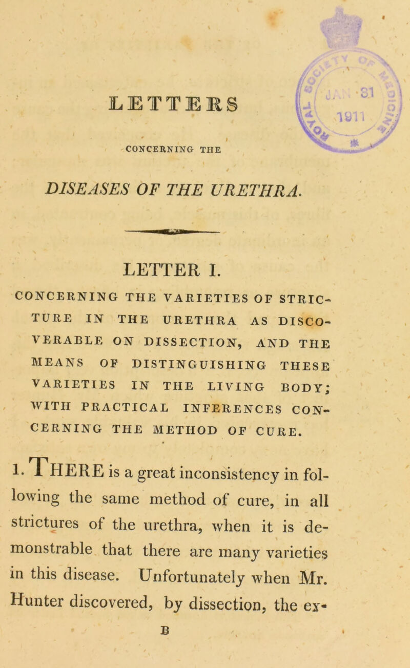 LETTERS CONCERNING THE DISEASES OF THE URETHRA. LETTER I. CONCERNING THE VARIETIES OF STRIC- TURE IN THE URETHRA AS DISCO- VERABLE ON DISSECTION, AND THE MEANS OF DISTINGUISHING THESE VARIETIES IN THE LIVING BODY; \ WITH PRACTICAL INFERENCES CON- CERNING THE METHOD OF CURE. lowing the same method of cure, in all strictures of the urethra, when it is de- monstrable that there are many varieties in this disease. Unfortunately when Mr. Hunter discovered, by dissection, the ex- \ \ is a great inconsistency in fol