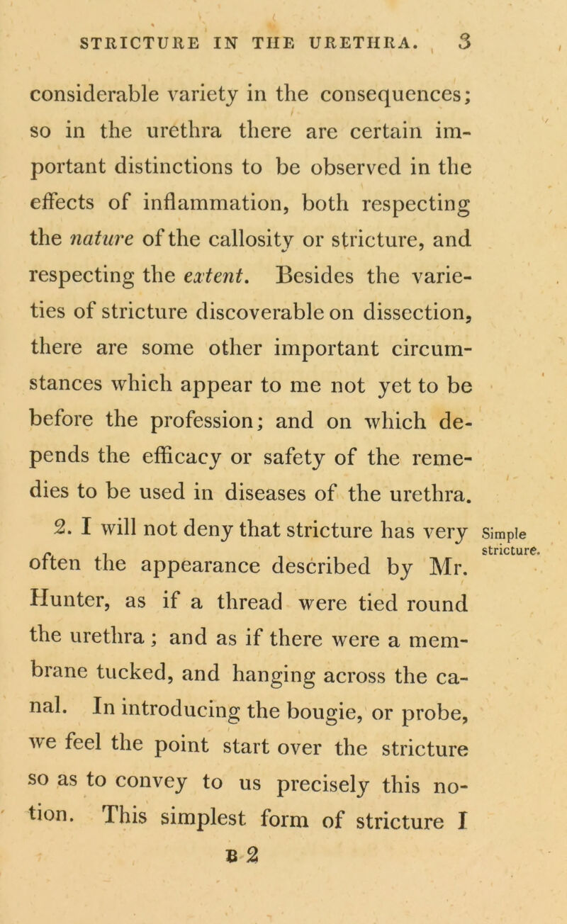 STRICTURE IN TIIE URETHRA. 3 considerable variety in the consequences; so in the urethra there are certain im- portant distinctions to be observed in the effects of inflammation, both respecting the nature of the callosity or stricture, and respecting the extent. Besides the varie- ties of stricture discoverable on dissection, there are some other important circum- stances which appear to me not yet to be before the profession; and on which de- pends the efficacy or safety of the reme- dies to be used in diseases of the urethra. 2. I will not deny that stricture has very often the appearance described by Mr. Hunter, as if a thread were tied round the urethra; and as if there were a mem- brane tucked, and hanging across the ca- nal. In introducing the bougie, or probe, we feel the point start over the stricture so as to convey to us precisely this no- tion. This simplest form of stricture I R 2 Simple stricture.