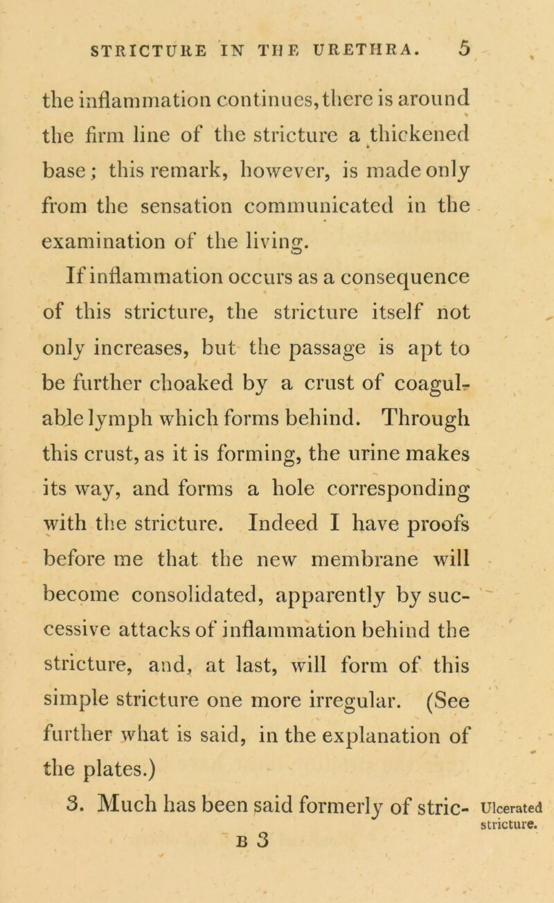 the inflammation continues, there is around % the firm line of the stricture a thickened * base ; this remark, however, is made only from the sensation communicated in the examination of the living. If inflammation occurs as a consequence of this stricture, the stricture itself not only increases, but the passage is apt to be further choaked by a crust of coagulr able lymph which forms behind. Through this crust, as it is forming, the urine makes its way, and forms a hole corresponding with the stricture. Indeed I have proofs before me that the new membrane will become consolidated, apparently by suc- cessive attacks of inflammation behind the stricture, and, at last, will form of this simple stricture one more irregular. (See further what is said, in the explanation of the plates.) 3. Much has been said formerly of stric- b 3 Ulcerated stricture.