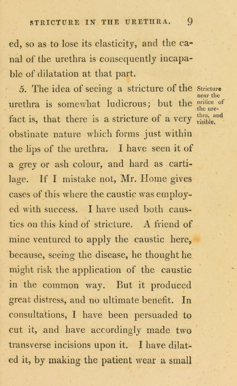 ed, so as to lose its elasticity, and the ca- nal of the urethra is consequently incapa- ble of dilatation at that part. 5. The idea of seeing a stricture of the urethra is somewhat ludicrous; but the fact is, that there is a stricture of a very obstinate nature which forms just within the lips of the urethra. I have seen it of a grey or ash colour, and hard as carti- lage. If I mistake not, Mr. Home gives , ( cases of this where the caustic was employ- ed with success. I have used both caus- tics on this kind of stricture. A friend of mine ventured to apply the caustic here, because, seeing the disease, he thought he might risk the application of the caustic in the common way. But it produced • great distress, and no ultimate benefit. In consultations, I have been persuaded to cut it, and have accordingly made two transverse incisions upon it. I have dilat- ed it, by making the patient wear a small Stricture near the orifice of the ure- thra, and visible.