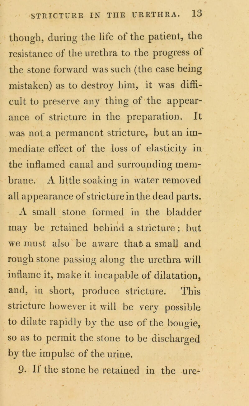though, during the life of the patient, the resistance of the urethra to the progress of the stone forward was such (the case being mistaken) as to destroy him, it was diffi- cult to preserve any thing of the appear- ance of stricture in the preparation. It was not a permanent stricture, but an im- mediate effect of the loss of elasticity in the inflamed canal and surrounding mem- brane. A little soaking in water removed all appearance of stricture in the dead parts. A small stone formed in the bladder may be retained behind a stricture; but we must also be aware that a small and rough stone passing along the urethra will inflame it, make it incapable of dilatation, and, in short, produce stricture. This stricture however it will be very possible to dilate rapidly by the use of the bougie, so as to permit the stone to be discharged by the impulse of the urine. 9. If the stone be retained in the ure-