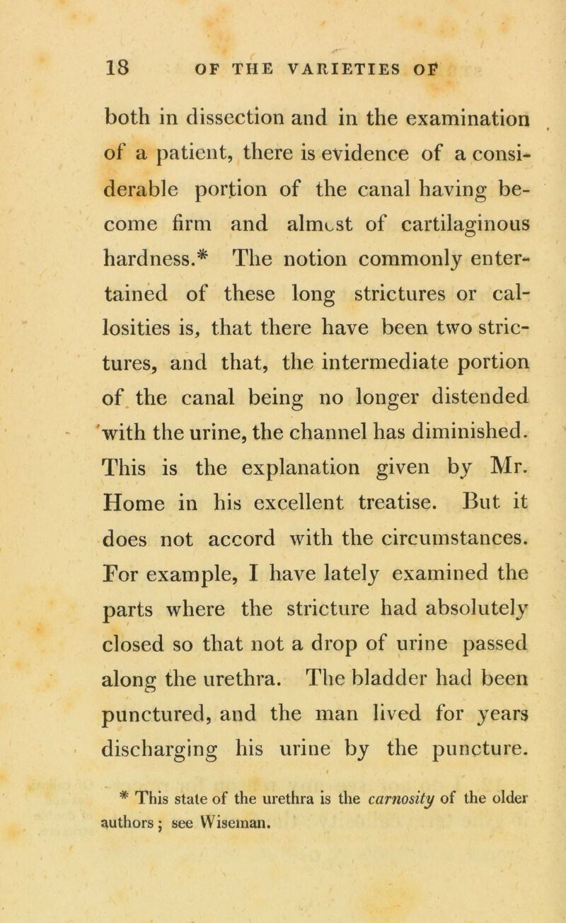 both in dissection and in the examination of a patient, there is evidence of a consi- derable portion of the canal having be- come firm and almost of cartilaginous hardness.* The notion commonly enter- tained of these long strictures or cal- losities is, that there have been two stric- tures, and that, the intermediate portion of the canal being no longer distended with the urine, the channel has diminished. This is the explanation given by Mr. Home in his excellent treatise. But it does not accord with the circumstances. For example, I have lately examined the parts where the stricture had absolutely closed so that not a drop of urine passed along the urethra. The bladder had been punctured, and the man lived for years discharging his urine by the puncture. » ' t , * This stale of the urethra is the carnosity of the older authors; see Wiseman.