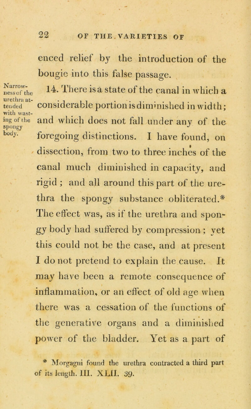 Narrow- ness of the urethra at- tended witii wast- ing of the spongy body. enccd relief by the introduction of the bougie into this false passage. 14. There is a state of the canal in which a considerable portion is diminished in width; and which does not fall under any of the foregoing distinctions. I have found, on dissection, from two to three inches of the canal much diminished in capacity, and rigid ; and all around this part of the ure- thra the spongy substance obliterated.* The effect was, as if the urethra and spon- gy body had sutfered by compression ; yet this could not be the case, and at present I do not pretend to explain the cause. It may have been a remote consequence of inflammation, or an effect of old age when there was a cessation of the functions of the generative organs and a diminished power of the bladder. Yet as a part of * Morgagni found the urethra contracted a third part of its length. 111. XLil.