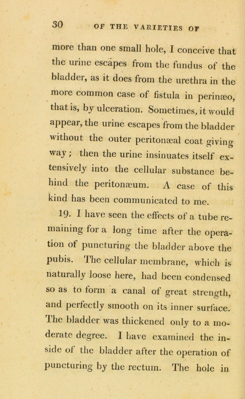 more than one small hole, I conceive that the urine escapes from the fundus of the bladder, as it does from the urethra in the moie common case of fistula in perinaeo, that is, by ulceration. Sometimes, it would appear, the urine escapes from the bladder without the outer peritonaeal coat giving way; then the urine insinuates itself ex- tensively into the cellular substance be- hind the peritonaeum. A case of this kind has been communicated to me. 19* f have seen the effects of a tube re- maining for a long time after the opera- tion of puncturing the bladder above the pubis. Ihe cellular membrane, which is natuiady loose here, had been condensed so as to form a canal of great strength, and perfectly smooth on its inner surface. The bladder was thickened only to a mo- derate degree. I have examined the in- side of the bladder after the operation of puncturing by the rectum. The hole in