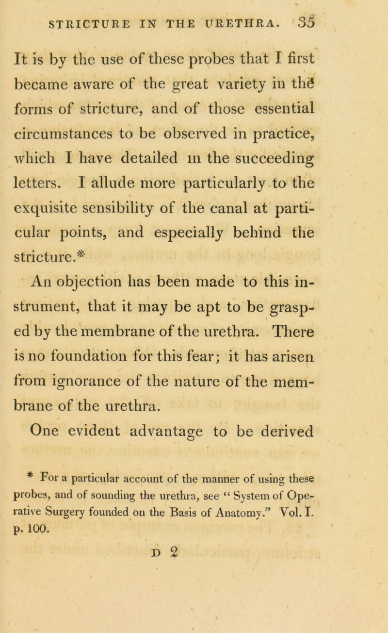 It is by the use of these probes that I first i became aware of the great variety in thS forms of stricture, and of those essential circumstances to be observed in practice, which I have detailed in the succeeding letters. I allude more particularly to the exquisite sensibility of the canal at parti- cular points, and especially behind the stricture.* An objection has been made to this in- strument, that it may be apt to be grasp- ed by the membrane of the urethra. There is no foundation for this fear; it has arisen from ignorance of the nature of the mem- brane of the urethra. One evident advantage to be derived c # For a particular account of the manner of using these probes, and of sounding the urethra, see “ System of Ope- rative Surgery founded on the Basis of Anatomy.” Vol. I. p. 100.