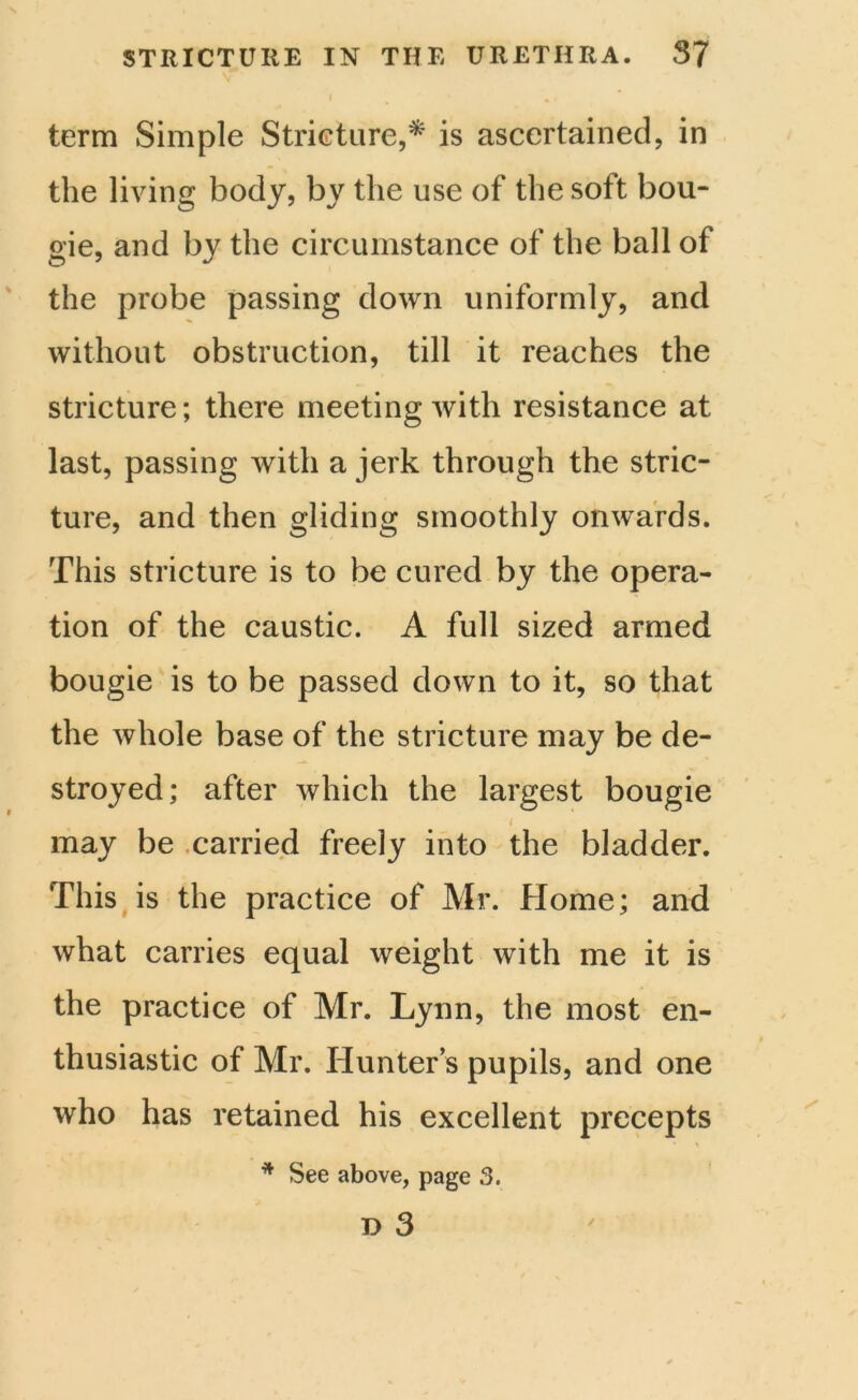 term Simple Stricture,* is ascertained, in the living body, by the use of the soft bou- gie, and by the circumstance of the ball of the probe passing down uniformly, and without obstruction, till it reaches the stricture; there meeting with resistance at last, passing with a jerk through the stric- ture, and then gliding smoothly onwards. This stricture is to be cured by the opera- tion of the caustic. A full sized armed bougie is to be passed down to it, so that the whole base of the stricture may be de- stroyed; after which the largest bougie i may be carried freely into the bladder. This is the practice of Mr. Home; and what carries equal weight with me it is the practice of Mr. Lynn, the most en- thusiastic of Mr. Hunter’s pupils, and one who has retained his excellent precepts * \ * See above, page 3.