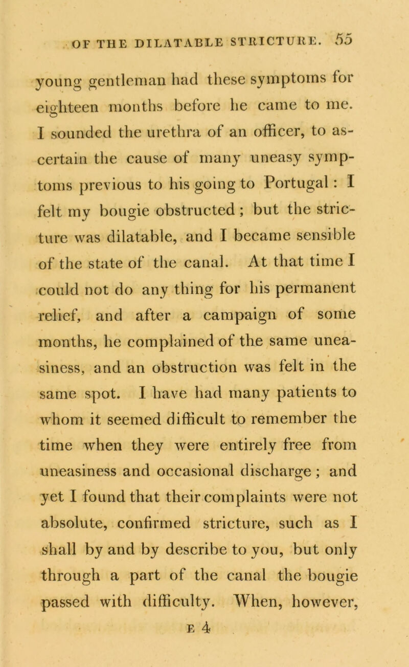 young gentleman had these symptoms tor eighteen months before he came to me. © I sounded the urethra of an officer, to as- certain the cause of many uneasy symp- toms previous to his going to Portugal: I felt my bougie obstructed; but the stric- ture was dilatable, and I became sensible of the state of the canal. At that time I could not do any thing for his permanent relief, and after a campaign of sortie months, he complained of the same unea- siness, and an obstruction was felt in the same spot. I have had many patients to whom it seemed difficult to remember the time when they were entirely free from uneasiness and occasional discharge ; and yet I found that their complaints were not absolute, confirmed stricture, such as I shall by and by describe to you, but only through a part of the canal the bougie passed with difficulty. When, however, e 4