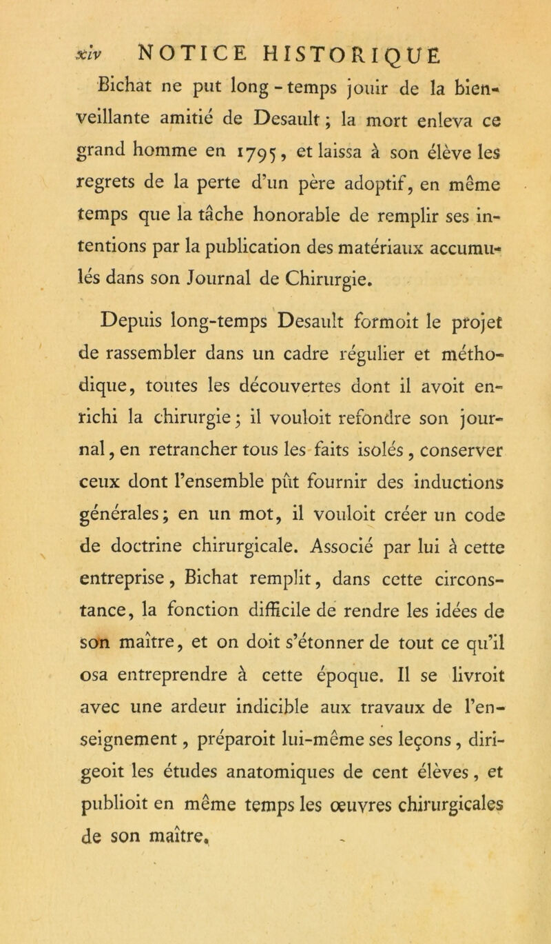 Bichat ne put long-temps jouir de la bien- veillante amitié de Desault ; la mort enleva ce grand homme en 1795, et laissa à son élève les regrets de la perte d’un père adoptif, en même temps que la tâche honorable de remplir ses in- tentions par la publication des matériaux accumu- lés dans son Journal de Chirurgie. Depuis long-temps Desault formoit le projet de rassembler dans un cadre régulier et métho- dique, toutes les découvertes dont il avoit en- richi la chirurgie ; il vouloir refondre son jour- nal , en retrancher tous les-faits isolés , conserver ceux dont l’ensemble pût fournir des inductions générales; en un mot, il vouloir créer un code de doctrine chirurgicale. Associé par lui à cette entreprise, Bichat remplit, dans cette circons- tance, la fonction difficile de rendre les idées de son maître, et on doit s’étonner de tout ce qu’il osa entreprendre à cette époque. Il se livroit avec une ardeur indicible aux travaux de l’en- seignement , préparoit lui-même ses leçons, diri- geoit les études anatomiques de cent élèves, et publioit en même temps les oeuvres chirurgicales de son maître.