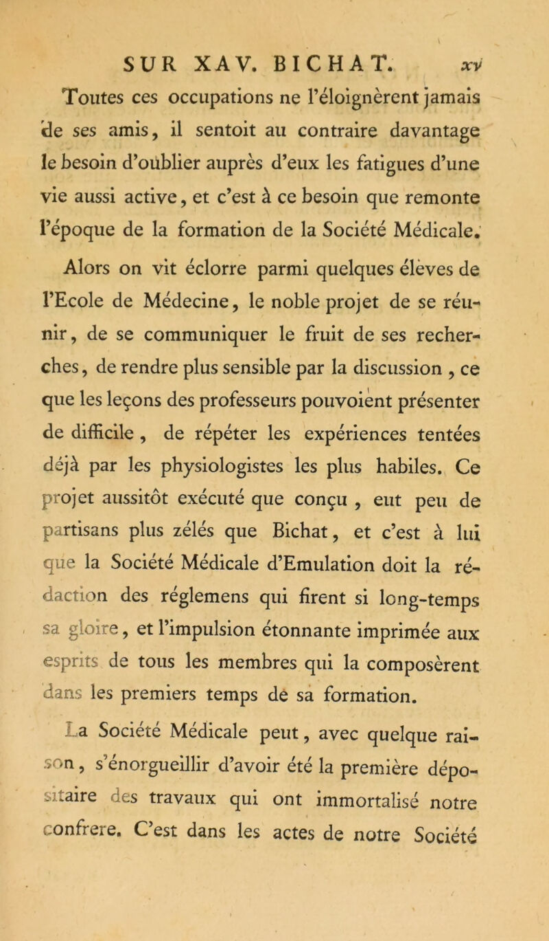 SUR XAV. BICHAT. xv Toutes ces occupations ne l’éloignèrent jamais ide ses amis, il sentoit au contraire davantage le besoin d’oublier auprès d’eux les fatigues d’une vie aussi active, et c’est à ce besoin que remonte l’époque de la formation de la Société Médicale; Alors on vit éclorre parmi quelques élèves de l’Ecole de Médecine, le noble projet de se réu- nir , de se communiquer le fruit de ses recher- ches , de rendre plus sensible par la discussion , ce que les leçons des professeurs pouvoiènt présenter de difficile, de répéter les expériences tentées déjà par les physiologistes les plus habiles. Ce projet aussitôt exécuté que conçu , eut peu de partisans plus zélés que Bichat, et c’est à lui que la Société Médicale d’Emulation doit la ré- daction des réglemens qui firent si long-temps . sa gloire, et l’impulsion étonnante imprimée aux esprits de tous les membres qui la composèrent dans les premiers temps dé sa formation. La Société Médicale peut, avec quelque rai- son , s’énorguelllir d’avoir été la première dépo- sitaire des travaux qui ont immortalisé notre confrère. C’est dans les actes de notre Société