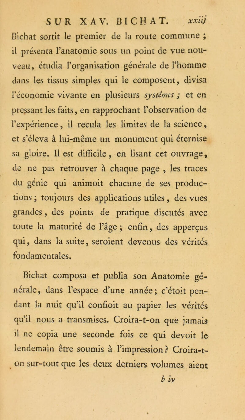 Blchat sortit le premier de la route commune ; il présenta l’anatomie sous un point de vue nou- veau, étudia l’organisation générale de l’homme dans les tissus simples qui le composent, divisa l’économie vivante en plusieurs systèmes ; et en pressant les faits, en rapprochant l’observation de l’expérience, il recula les limites de la science, et s’éleva à lui-même un monument qui éternise sa gloire. Il est difficile, en lisant cet ouvrage, de ne pas retrouver à chaque page , les traces du génie qui animoit chacune de ses produc- tions ; toujours des applications utiles, des vues grandes, des points de pratique discutés avec toute la maturité de l’âge ; enfin, des apperçus qui, dans la suite, seroient devenus des vérités fondamentales. Bichat composa et publia son Anatomie gé- nérale, dans l’espace d’une année; c’étoit pen- dant la nuit qu’il confîoit au papier les vérités qu’il nous a transmises. Croira-t-on que jamais il ne copia une seconde fois ce qui devoit le lendemain être soumis à l’impression ? Croira-t- on sur-tout que les deux derniers volumes, aient b iv