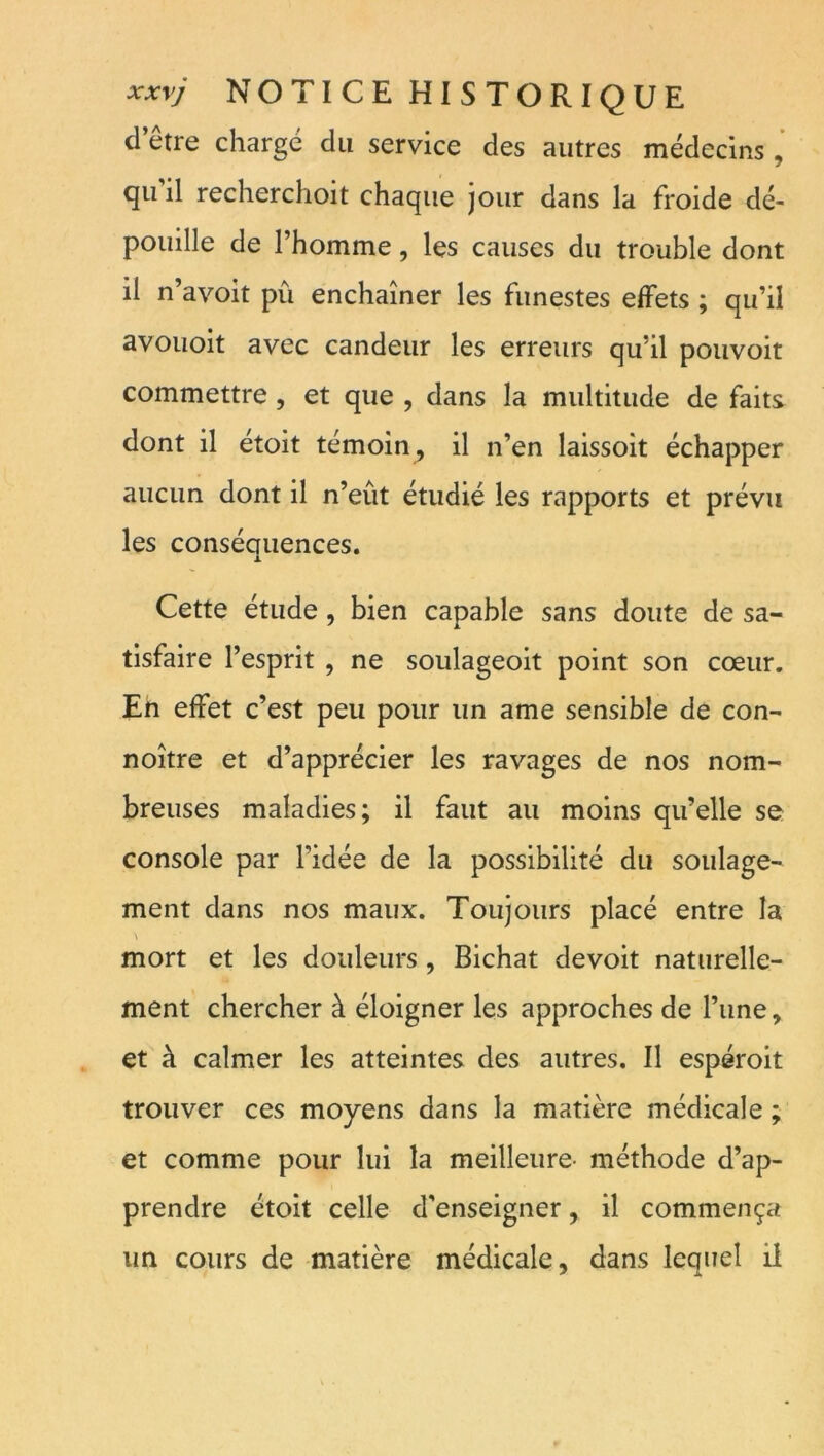 d etre charge du service des autres médecins, qu’il recherchoit chaque jour dans la froide dé- pouille de l’homme, les causes du trouble dont il n’avoit pû enchaîner les funestes effets ; qu’il avouoit avec candeur les erreurs qu’il pouvoit commettre, et que , dans la multitude de faits dont il étoit témoin, il n’en laissoit échapper aucun dont il n’eût étudié les rapports et prévu les conséaiiences. X Cette étude, bien capable sans doute de sa- tisfaire l’esprit , ne soulageoit point son cœur. En effet c’est peu pour un ame sensible de con- noître et d’apprécier les ravages de nos nom- breuses maladies; il faut au moins qu’elle se console par l’idée de la possibilité du soulage- ment dans nos maux. Toujours placé entre la mort et les douleurs, Bichat devoit naturelle- ment chercher à éloigner les approches de l’une, et à calmer les atteintes des autres. Il espéroit trouver ces moyens dans la matière médicale ; et comme pour lui la meilleure- méthode d’ap- prendre étoit celle d’enseigner, il commença un cours de matière médicale, dans lequel il