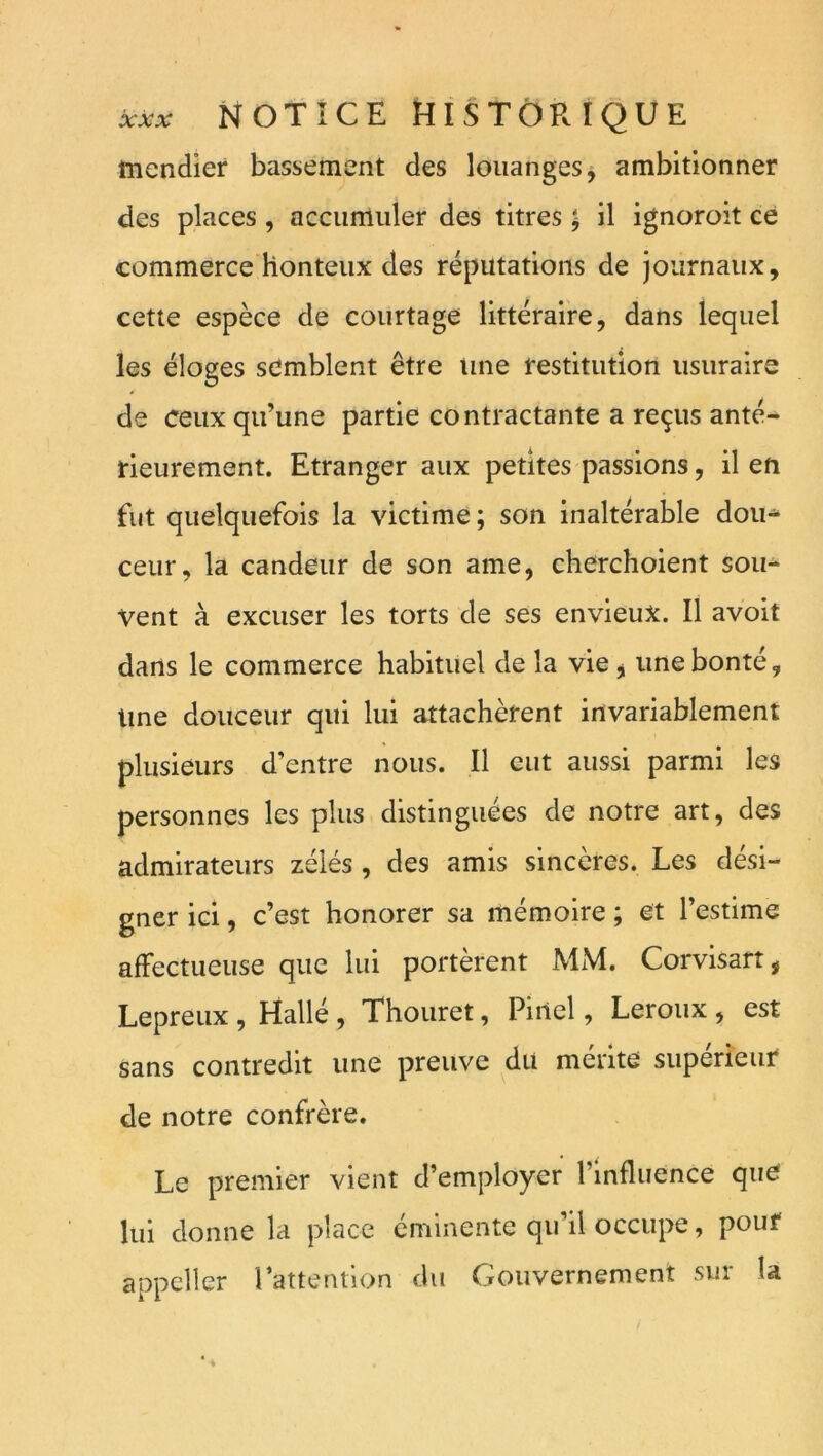 mendier bassement des louanges, ambitionner des places , accumuler des titres J il ignoroit ce commerce honteux des réputations de journaux, cette espèce de courtage littéraire, dans lequel les éloges semblent être tuie restitution usuraire de ceux qu’une partie contractante a reçus anté- rieurement. Etranger aux petites passions, il en fut quelquefois la victime; son inaltérable dou^ ceur, la candeur de son ame, cherchoient sou- vent à excuser les torts de ses envieux. Il avoit dans le commerce habituel de la vie,; une bonté. Une douceur qui lui attachèrent invariablement plusieurs d’entre nous. Il eut aussi parmi les personnes les plus distinguées de notre art, des admirateurs zélés , des amis sincères. Les dési- gner ici, c’est honorer sa mémoire ; et l’estime affectueuse que lui portèrent MM. Corvisart, Lepreiix , Hallé , Thouret, Pinel, Leroux , est sans contredit une preuve du mérite supérieur de notre confrère. Le premier vient d’employer l’influence que lui donne la place éminente qu’il occupe, pour appeller rattentlon du Gouvernement sur la