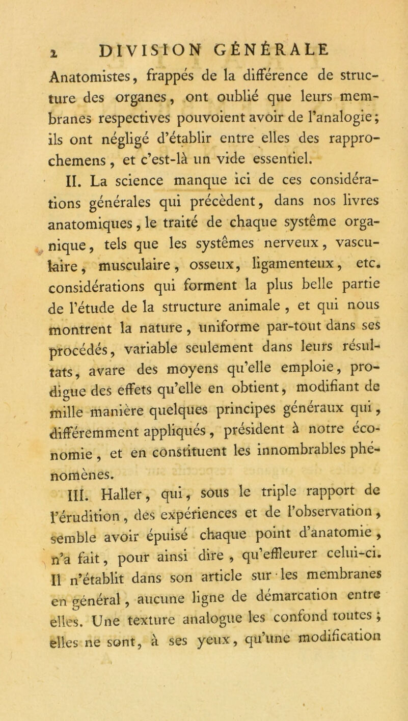 Anatomistes, frappés de la différence de struc- ture des organes, ont oublié que leurs mem- branes respectives pouvoient avoir de l’analogie; ils ont négligé d’établir entre elles des rappro- chemens , et c’est-là un vide essentiel. IL La science manque ici de ces considéra- tions générales qui précèdent, dans nos livres anatomiques, le traité de chaque système orga- nique , tels que les systèmes nerveux, vascu- laire^ musculaire, osseux, ligamenteux, etc. considérations qui forment la plus belle partie de l’étude de la structure animale , et qui nous montrent la nature, uniforme par-tout dans ses procédés, variable seulement dans leurs résul- tats, avare des moyens qu’elle emploie, pro- digue des effets qu’elle en obtient, modifiant de mille manière quelques principes généraux qui, différemment appliqués, président à notre éco- nomie , et en constituent les innombrables phé- nomènes. IIL Haller, qui, sous le triple rapport de l’érudition, des expériences et de l’observation, semble avoir épuisé chaque point d’anatomie , ^ n’a fait, pour ainsi dire , qu’effleurer celui-ci. Il n’établit dans son article sur-les membranes en général, aucune ligne de démarcation entre elles. Une texture analogue les confond toutes ; elles ne sont, à ses yeux, quune modification