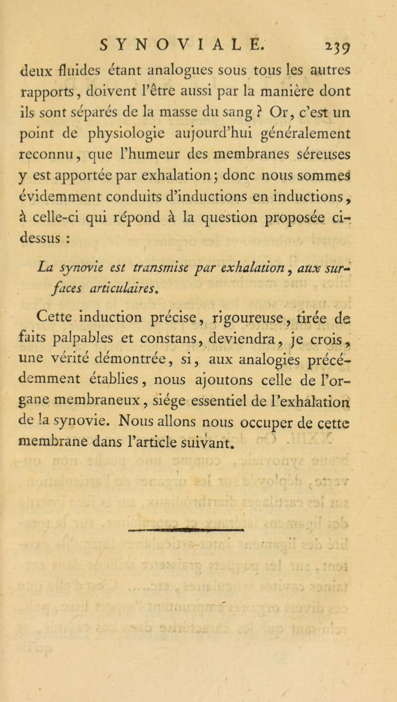 deux fluides étant analogues sous tous les autres rapports, doivent l’être aussi par la manière dont ils sont séparés de la masse du sang ? Or, c’est un point de physiologie aujourd’hui généralement reconnu, que l’humeur des membranes séreuses y est apportée par exhalation 3 donc nous sommes évidemment conduits d’inductions en inductions, à celle-ci qui répond à la question proposée ci-, dessus : La synovie est transmise par exhalation, aux sur» faces articulaires. Cette induction précise, rigoureuse, tirée de faits palpables et constans, deviendra, je crois, une vérité démontrée, si, aux analogies précé- demment établies, nous ajoutons celle de l’or- gane membraneux, siège essentiel de l’exhalation de la synovie. Nous allons nous occuper de cette membrane dans l’article suivant.