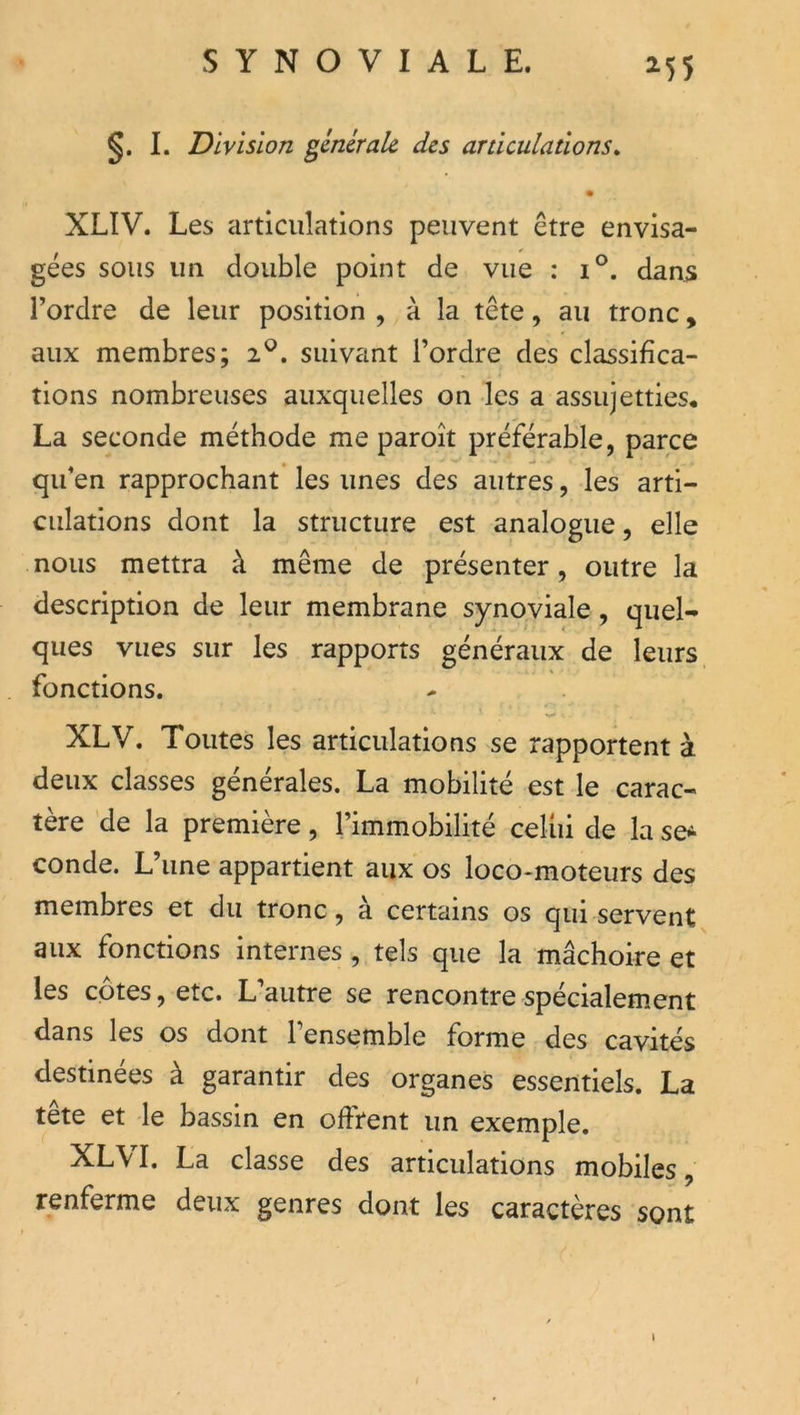 ^55 §. I. Division générale des articulations^ • XLIV. Les articulations peuvent être envisa- gées sous un double point de vue : i°. dan5 l’ordre de leur position , à la tête, au tronc, aux membres; 2^. suivant l’ordre des classifica- tions nombreuses auxquelles on les a assujetties, La seconde méthode me paroît préférable, parce qu’en rapprochant les unes des autres, les arti- culations dont la structure est analogue, elle nous mettra à même de présenter, outre la description de leur membrane synoviale, quel- ques vues sur les rapports généraux de leurs fonctions. XLV. Toutes les articulations se rapportent à deux classes générales. La mobilité est le carac- tère de la première, l’immobilité celiii de la se^ conde. L une appartient aux os loco-moteurs des membres et du tronc, a certains os qui servent aux fonctions internes, tels que la rnâchoire et les cotes, etc. L’autre se rencontre spécialem.ent dans les os dont l’ensemble forme des cavités destinées à garantir des organes essentiels. La tete et le bassin en offrent un exemple. XL\ I. La classe des articulations mobiles, renferme deux genres dont les caractères sont