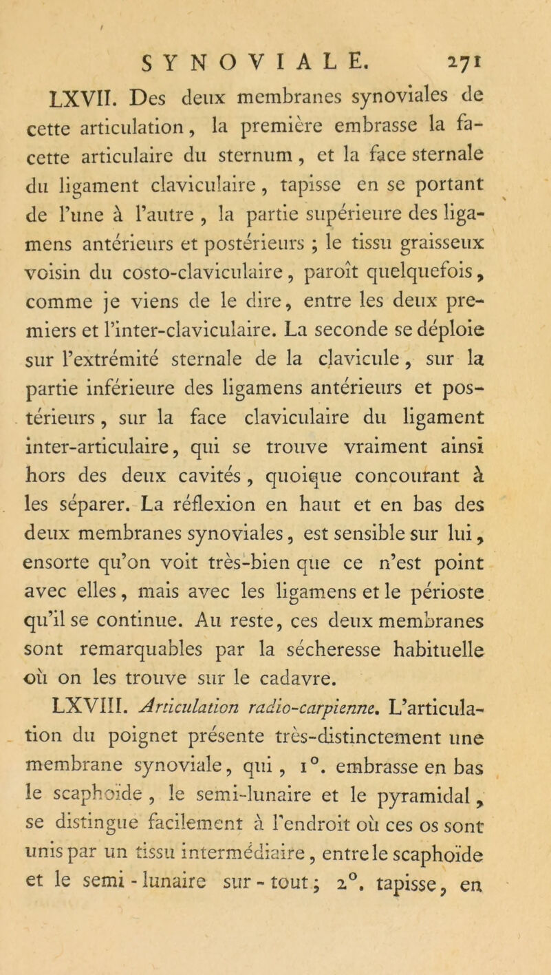 LXVII. Des deux membranes synoviales de cette articulation, la première embrasse la fa- cette articulaire du sternum, et la face sternale du ligament claviculaire, tapisse en se portant de Tune à l’autre , la partie supérieure des liga- mens antérieurs et postérieurs ; le tissu graisseux voisin du costo-claviculaire, paroît quelquefois, comme je viens de le dire, entre les deux pre- miers et l’inter-claviculaire. La seconde se déploie sur l’extrémité sternale de la clavicule, sur la partie inférieure des ligamens antérieurs et pos- térieurs , sur la face claviculaire du ligament inter-articulaire, qui se trouve vraiment ainsi hors des deux cavités , quoique concourant à les séparer. La réflexion en haut et en bas des deux membranes synoviales, est sensible sur lui, ensorte qu’on voit très-bien que ce n’est point avec elles, mais avec les ligamens et le périoste qu’il se continue. Au reste, ces deux membranes sont remarquables par la sécheresse habituelle oii on les trouve sur le cadavre. LXVIII. Articulation radio-carpienne, L’articula- . fion du poignet présente très-distinctement une membrane synoviale, qui, 1°. embrasse en bas le scaphoïde , le semi-lunaire et le pyramidal , se distingue facilement à Tendroit où ces os sont unis par un tissu intermédiaire, entre le scaphoïde et le semi - lunaire sur - tout ; 2®. tapisse, en