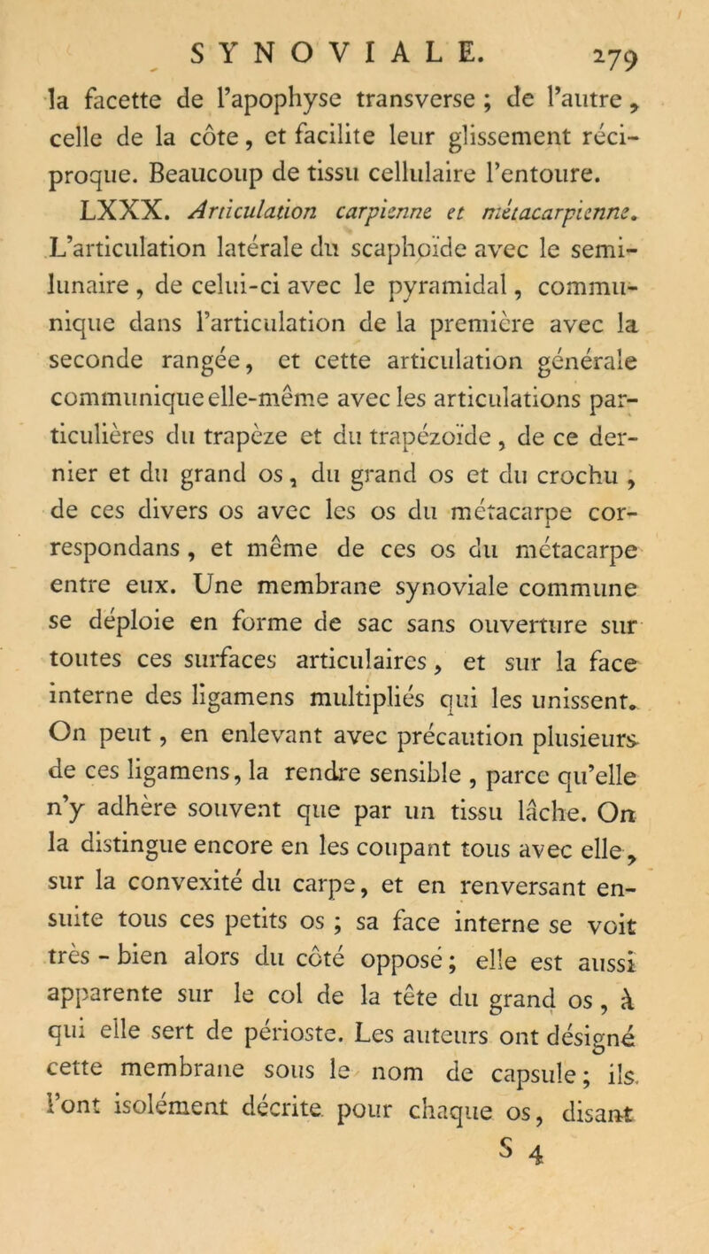/ SYNOVIALE. 279 la facette de l’apophyse transverse ; de l’autre , celle de la côte, et facilite leur glissement réci- proque. Beaucoup de tissu cellulaire l’entoure. LXXX. Articulation carpimne et métacarpienne. L’articulation latérale du scaphoïde avec le semi- lunaire , de celui-ci avec le pyramidal, commu- nique dans l’articulation de la première avec la seconde rangée, et cette articulation générale communique elle-mêm.e avec les articulations par- ticulières du trapèze et du trapézoïde , de ce der- nier et du grand os, du grand os et du crochu ; de ces divers os avec les os du métacarpe cor- respondans, et même de ces os du métacarpe entre eux. Une membrane synoviale commune se déploie en forme de sac sans ouverture sur toutes ces surfaces articulaires, et sur la face interne des ligamens multipliés qui les unissent. On peut, en enlevant avec précaution plusieurs de ces ligamens, la rendre sensible , parce qu’elle n’y adhère souvent que par un tissu lâche. On la distingue encore en les coupant tous avec elle , sur la convexité du carpe, et en renversant en- suite tous ces petits os ; sa face interne se voit très - bien alors du coté opposé ; elle est aussi apparente sur le col de la tête du grand os, à qui elle sert de périoste. Les auteurs ont désigné cette membrane sous le^ nom de capsule; ils. l’ont isolement décrite, pour chaque os, disant