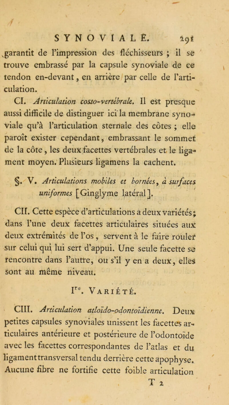 ^garantit de Timpression des fléchisseurs ; il se ' trouve embrassé par la capsule synoviale de ce tendon en-devant, en arrière par celle de Tarti- culation, t CI. Articulation couo-verührak. Il est presque aussi difficile de distinguer ici'la membrane syno-* viale qu’à l’articulation sternale des côtes ; elle paroît exister cependant, embrassant le sommet de la côte, les deux facettes vertébrales et le liga- ment moyen. Plusieurs ligamens la cachent. §. V. Articulations mobiks et bornées ^ à surf aces uniformes [Ginglyme latéral]. CIL Cette espèce d’articulations a deux variétés; dans l’une deux facettes articulaires situées aux deux extrémités de l’os , servent à le faire rouler sur celui qui lui sert d’appui. Une seule facette se rencontre dans l’autre, ou s’il y en a deux, elles sont au même niveau. F®. Variété. cm. Articulation atloïdo-odontoldienne. Deux petites capsules synoviales unissent les facettes ar-* ticulaires antérieure et postérieure de l’odontoïde avec les facettes correspondantes de l’atlas et du ligament transversal tendu derrière cette apophyse. Aucune fibre ne fortifie cette foible articulation . T i (