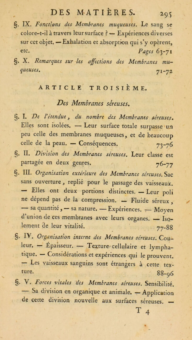 295 §. IX. Fonctions des Membranes muqueuses. Le sang se colore-t-il à travers leur surface ? — Expériences diverses sur cet objet. — Exhalation et absorption qui s’y opèrent, etc. Pa^es 63-71 X. Remarques sur les affections des Membranes mu- queuses, 71—72. ARTICLE TROISIÈME. , Des Membranes séreuses, \ §. I. De l’étendue y du nombre des Membranes séreuses. Elles sont isolées. —Leur surface totale surpasse peu celle des membranes muqueuses, et de beaucoup celle de la peau. — Conséquences. 73“7^ §. IL Division des Membranes séreuses. Leur classe est partagée en deux genres. 76-77 §. III. Organisation extérieure des Membranes séreuses. Sac sans ouverture, replié pour le passage des vaisseaux. — Elles ont deux portions distinctes. — Leur poli ne dépend pas de la compression. — Fluide séreux , — sa quantité , — sa nature, — Expériences. •:— Moyen d’union de ces membranes avec leurs organes. Iso- lement 3e leur vitalité. ' 77-88 §. IV. Organisation interne des Membranes séreuses. Qon- leur. — Épaisseur. — Texture'cellulaire et lympha- tique. — Considérations et expériences qui le prouvent. — Les vaisseaux sanguins sont étrangers à cette tex- 88-96 §. V. Forces vitales des Membranes séreuses. Sensibilité. — Sa division en organique et animale. — Application de cette division nouvelle aux surfaces séreuses. —