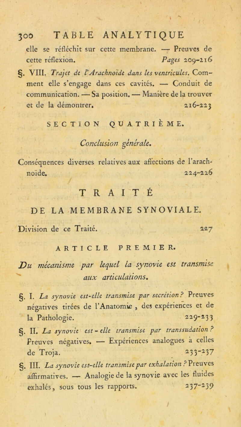 / elle se réfléchit sur cette membrane. — Preuves de cette réflexion. Pa^es 209-216 VIII. Trajet de VArachnoïde dans les ventricules. Com- ment elle s’engage dans ces cavités. — Conduit de communication. — Sa position. — Manière de la trouver et de la démontrer, 216-223 SECTION QUATRIÈME. Conclusion générale. Conséquences diverses relatives aux affections de l’arach- noïde. 224-226 TRAITÉ DE LA-MEMBRANE SYNOVIALE. Division de ce Traité. 227 ARTICLE PREMIER. Du mécanisme par lequel la synovie est transmise ^ aux articulations, §. I. La synovie est-elle transmise par secrétion? Preuves négatives tirées de l’Anatomie , des expériences et de la Pathologie. 229-233 §. IL La synovie est - elle transmise par transsudation ? Preuves négatives, — Expériences analogues à celles de Troja, 2,33-237 §. III. La synovie est-elle transmise par exhalation ? Preuves affirmatives. — Analogie de la synovie avec les fluides exhalés, sous tous les rapports. 237-239 )