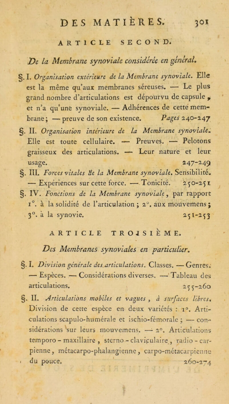 ARTICLE SECOND. D& la Membrane synoviale considérée en général, §. I. Organisation extérieure de la Membrane synoviale. Elle est la même qu’aux membranes séreuses. — Le plus grand nombre d’articulations est dépourvu de capsule , et n’a qu’une synoviale. — Adhérences de cette' mem- brane ; — preuve de son existence. Pages 2,40-247 §. II. Organisation intérieure de la Membrane synoviale. Elle est toute cellulaire. — Preuves. — Pelotons graisseux des articulations. — Leur nature et leur usage. 247-249 III. Forces vitales de la Membrane synoviale. Sensibilité. — Expériences sur cette force. — Tonicité. 250-251 §. IV. Fonctions de la Membrane synoviale, par rapport 1°. à la solidité de l’articulation; 2“. aux mouvemens ; 3°. à la synovie. 251-253 ARTICLE TROISIÈME. Des Membranes synoviales en particulier, §. I. Division générale des,articulations. Classes. — Genres,' — Espèces. —Considérations diverses. —'Tableau des articulations. » 255-260 §. II. Articulations mobiles et vagues , à surfaces libres. Division de cette espèce en deux variétés : 1°. Arti- culations scapulo-humérale et ischio-fémorale ; — con- sidérations 'sur leurs mouvemens. —- 2. Articulations temporo - maxillaire , sterno - clavipulaire., radio - car- pienne, métacarpo-phalangienne, carpo-métacarpienne . du pouce. ' 26o-2-'4 A