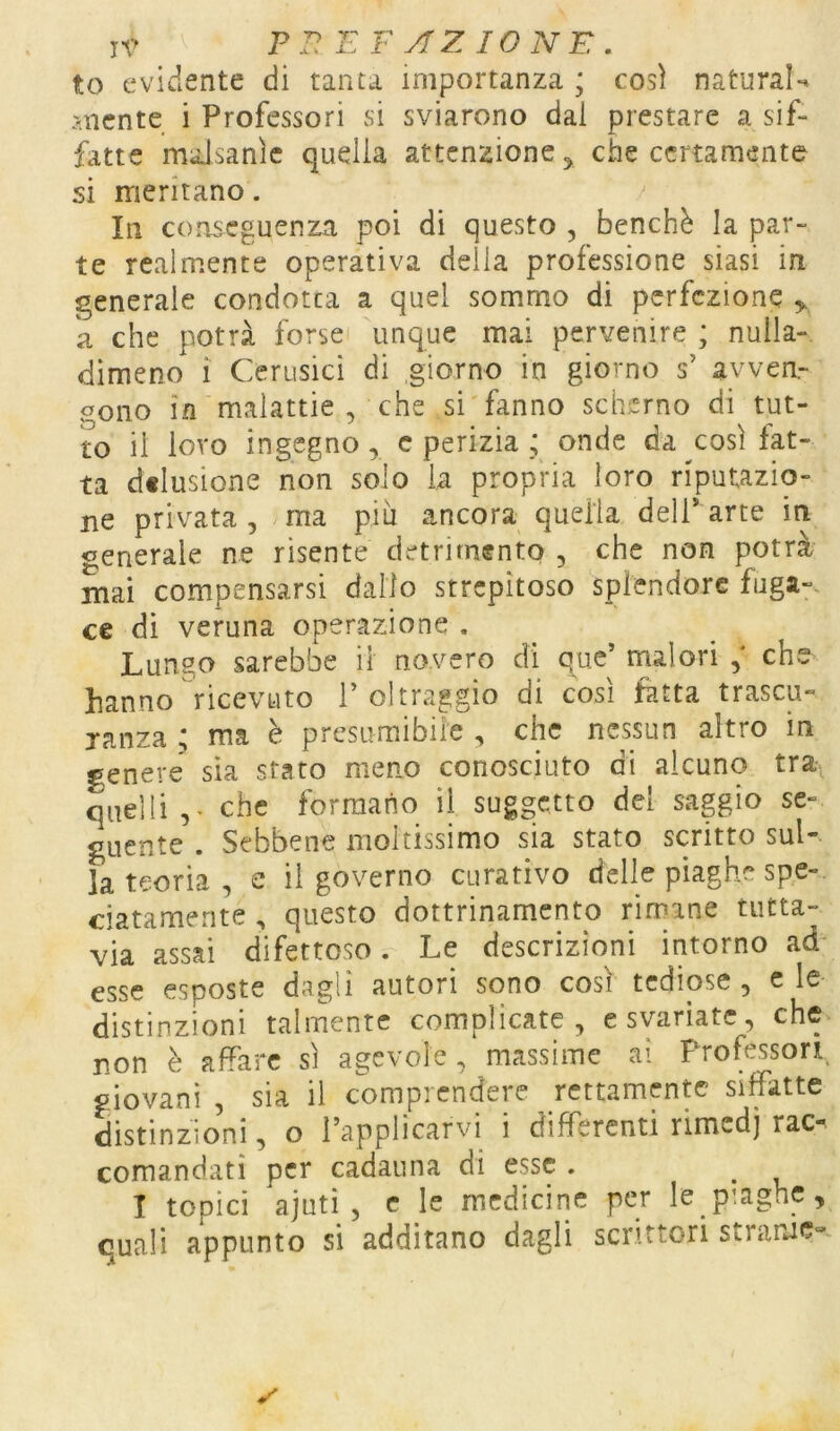 to evidente di tanta importanza ; così naturai*» mente i Professori si sviarono dal prestare a sif- fatte maJsanìe quella attenzione ^ che certamente si meritano. In conseguenza poi di questo , benché la par- te realmente operativa delia professione siasi in generale condotta a quel sommo di perfezione y k che potrà forse unque mai pervenire ; nulla- dimeno ì Ccrusici di giorno in giorno s’ avven- gono in malattie , che si fanno scherno di tut- to il loro ingegno, c perizia ; onde da così fat- ta dflusione non solo la propria loro riputazio- ne privata , ma più ancora quella dell* arte in generale ne risente detrimento , che non potrà mai compensarsi dallo strepitoso splendore fuga-, ce di veruna operazione . Lungo sarebbe il novero di que’ malori che hanno ricevuto 1’ oltraggio di cosi fatta trascu- janza ; ma è presumibile , che nessun altro in genere sia stato meno conosciuto di alcuno tra- quelli,- che formano il suggetto del sapio se- guente . Sebbene moltissimo sia stato scritto sul-, la teoria, e il governo curativo delle piaghe spe- ciatamente , questo dottrinamento rirnane tutta- via assai difettoso. Le descrizioni intorno ad* esse esposte dagli autori sono così tediose , c le distinzioni talmente complicate, c svariate, che non è affare sì agevole, massime ai Professori giovani , sia il comprendere rettamente siffatte distinzioni, o l’applicarvi i differenti rimedj rac- comandati per cadauna di esse . I topici ajutì , c le medicine per le piaghe, quali appunto si additano dagli scrittori stranie-.