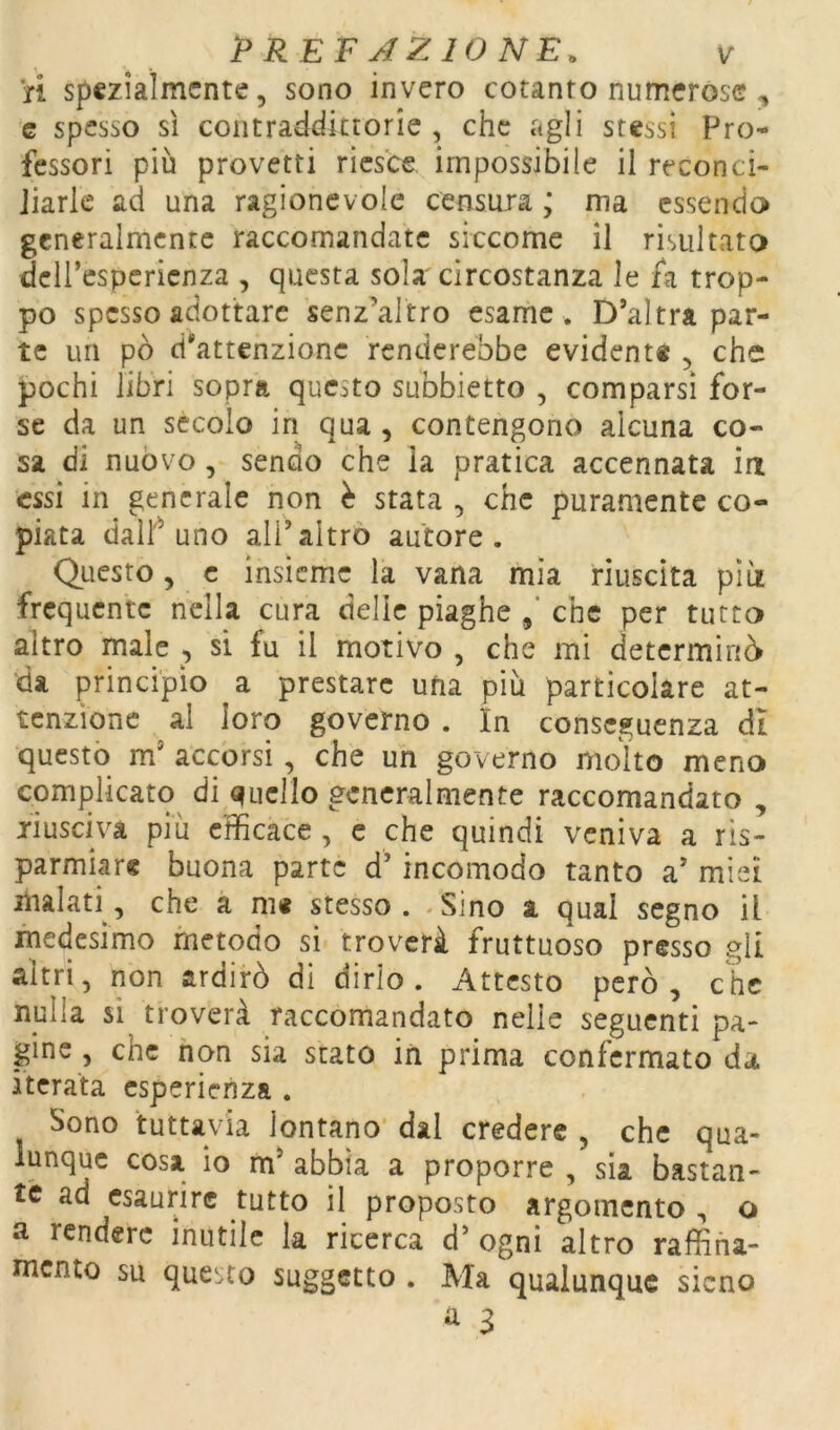 ri spezialmente, sono invero cotanto numerose , c spesso sì contraddittorie , che agli stessi Pro- fessori più provetti riesce impossibile il reconci- Jiark ad una ragionevole censura ; ma essendo generalmente raccomandate siccome il risultato dcircspcricnza , questa sola circostanza le fa trop- po spesso adottare senz’altro esame . D’altra par- te un pò d'attenzione renderebbe evidente , che pochi libri sopra questo subbietto , comparsi for- se da un sècolo in qua , contengono alcuna co- sa di nuòvo, sendo che la pratica accennata ia essi in generale non è stata , che puramente co- piata dalf uno all’altro autore. Questo, c insieme la vana mia riuscita piti frequente nella cura delie piaghe che per tutto altro male , si fu il motivo , che mi determinò da principio a prestare ufia più particolare at- tenzione al loro governo . In conseguenza di questò m’ accorsi , che un governo molto meno complicato di «quello generalmente raccomandato , jiuscivà più efficace , c che quindi veniva a ris- parmiar® buona parte d’incomodo tanto a’ miei malati, che a m« stesso. .Sino a qual segno il medesimo metodo si troverà fruttuoso presso gli altri, non ardirò di dirlo. Attcsto però, che nulla si troverà raccomandato nelle seguenti pa- gine , che non sia stato in prima confermato da iterata esperienza . Sono tuttavia lontano dal credere , che qua- lunque cosa io m’ abbia a proporre , sia bastan- te ad esaurire tutto il proposto argomento , o a rendere inutile la ricerca d’ ogni altro raffina- mento su questo suggetto . Ma qualunque sicno ^ 3