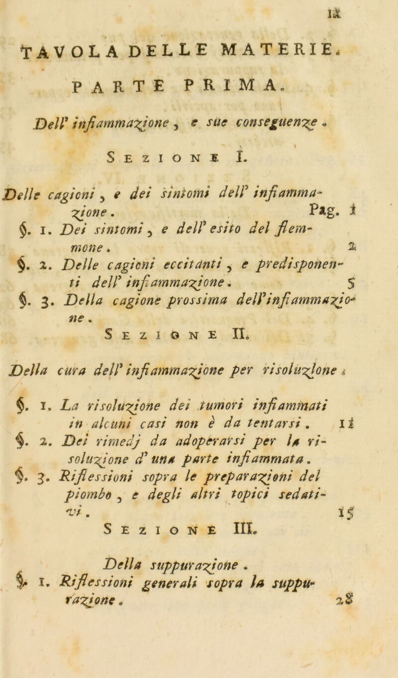 li TAVOLADELLE MATERIE. PARTE PRIMA. Dell’ infiammaxìone , e sue conseguersze . \ Sezioni I. Delle caglcni ^ e dei sìntomi dell* infiamma- zione . i $. I. Dei sintomi e dell'esito del fiem- mone. 2. §. 2. Delle cagioni eccitanti , e predisponen- ti dell' infiammazione. $ 3. Della cagione prossima dell' infi ammazzo* ne, Sezione II* t Della cura dell' infiammazione per risoluzione i §, 1, La risoluzione dei tumori infiammati in alcuni casi non è da tentarsi, li 2. Dei rimedj da adoperarsi per la ri- soluzione d'una parte infiammata, 3. Riflessioni sopra le preparazioni del piombo 3 e degli altri topici sedati- 'vi. ' 15 Sezione III. Della suppurazione . % I, Riflessioni generali sopra la suppu^ razione. 2S