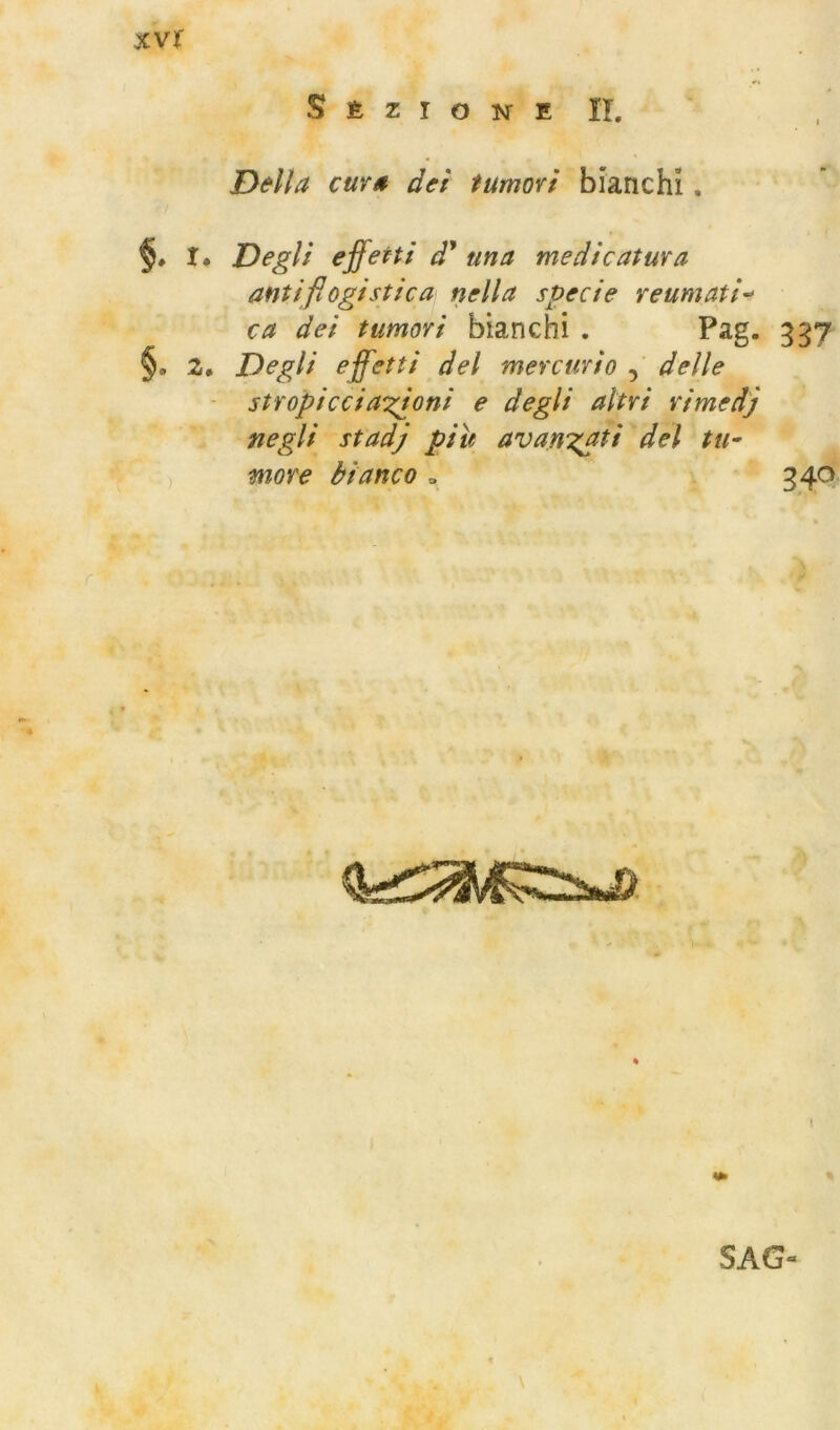 xvt S É z I o isr E II. D&lla cuvs dei tumori bianchì. §. I. Degli effetti d' una medicatura antiflogistica nella specie reumati-> ca dei tumori bianchi . Pag. 337 §. 2, Degli effetti del mercurio delle stropicci anioni e degli altri rimedj negli stadj piu avan:(ati del tu- more bianco » 340 I SAG-