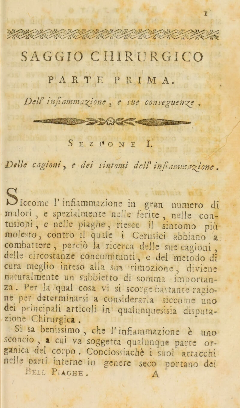 SAGGIO CHIRURGICO P‘A Pl TjE prima. Deli’ infiammandone , e sue conseguenn^ , S E z I» o N E I. Delle cagioni^ e dei sintomi dell' infamman'ione, Siccome r infiammazione in gran numero dì malori, e spezialmente nelle ferite, nelle con- tusioni , c nelle piaghe, riesce il sintomo più molesto, contro il quile i Cerusici abbiano a combattere, perciò ia ricerca delle sue cagioni , delle circostanze concomitanti, e del metodo dì cura meglio inteso alla sua Timozione , diviene naturalmentc un subbietto di somma imnortan- za . Per la qual cosa vi si scorge bastante ragio- ne^ per determinarsi a considerarla siccome uno dei principali articoli in' qualiinqucsisia disputa- zione Chirurgica . Si sa benissimo, che l’infiammazione è uno sconcio , a cui va soggetr<a qupdunque parte or- ganica del corpo . Conciossiachè i suoi attacchi nelle parti interne in genere seco portano dei Bell Piaghe . \