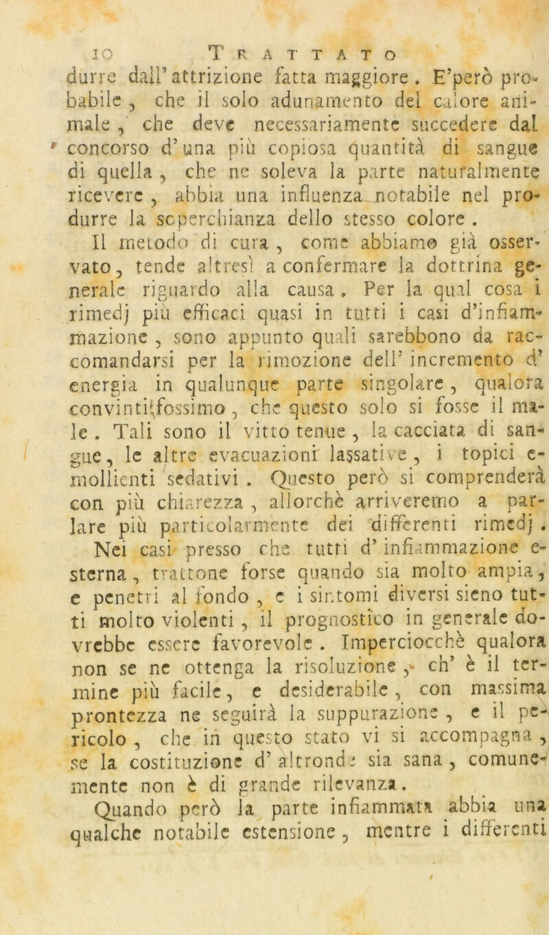 durre dall’attrizione fatta maggiore . E’però pro« bàbilc , che il solo adunamento dei calore ani- male , che deve necessariamente succedere dal concorso d’una più copiosa quantità di sangue di quella , che nc soleva la parte naturalmente ricevere , abbia una influenza notabile nel pro- durre la scperchianza dello stesso colore . 11 metodo di cura , come abbiamo già osser- vato, tende altresì a confermare la dottrina ge- nerale riguardo alla causa . Per la qual cosa i rimedj piu efficaci quasi in tutti i casi d’infiam- mazione 5 sono appunto quali sarebbono da rac- comandarsi per la rimozione dell’ incremento d’ energia in qualunque parte singolare, qualora convinti^/ossimo , che questo solo si fosse il ma- le . Tali sono il vitto tenue , la cacciata di san- gue, le altre evacuazioni lassative, i topici c- mollienti sedativi . Questo però si comprenderà con più chiarezza , allorché arriveremo a par- lare più particolarmente dei differenti rimedj . Nei casi presso che tutti d’infiammazione e- stcrna , t'-attone forse quando sia molto ampia, c penetri al tondo , e i sintomi diversi sicno tut- ti molto violenti, il prognostico in generale do- vrebbe essere favorevole . Imperciocché qualora non se ne ottenga la risoluzione eh’ è il ter- mine più facile, c desiderabile, con massima prontezza ne seguirà la suppurazione , e il pc^ ricolo , che ih questo stato vi si accompagna , se la costituzione d’altrond' sia sana, comune-' mente non è di grande rilevanza. Quando però la parte infiammata abbia una qualche notabile estensione, mentre i differenti