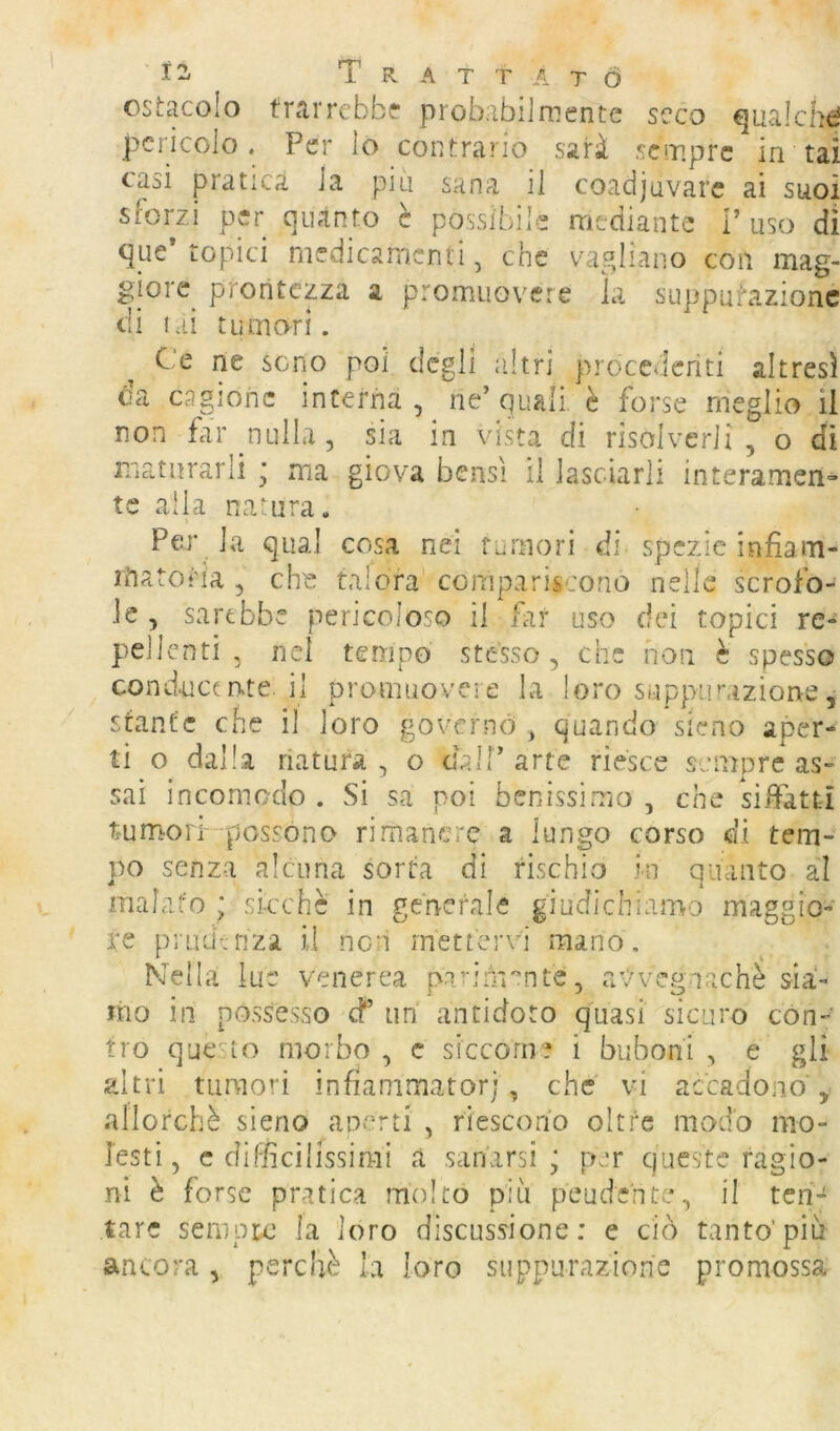 ' Ì2, Trattato ostacolo frarrcbb? probabilrnente seco ^ualchd pericolo. Per lo contrario sarà sempre in tai casi pratica la piu sana il coadiuvare ai suoi sforzi per quanto e possibile mediante V uso di que* topici medicamenti, che vagliano con mag- giore_ prontezza a promuovere la suppufazionc di lai tumori. Ce ne seno poi degli altri procedenti altresì da cagione interna, ne’quali è forse meglio il non far nulla, sia in vista di risolverli , o di maturarli * ma giova bensì il lasciarli interamen» te alla natura. Per la qual cosa nei tumori di spezie infiam- rftatotia , che talora compariscono nelle scrofo- le , sarebbe pericoloso il lar uso dei topici re- pudienti , nd tempo stesso, che non è spesso conducente il promuovere la loro suppurazione, stante che il loro governò , quando sieno aper- ti o dalla natura , o dall’ arte riesce sempre as- sai incomodo . Si sa poi benissimo , che siffatti tumori possono rimanere a lungo corso di tem- po senza alcuna sorta dì rischio in quanto al inaLifo ; sicché in generale giudichiamo maggio- re piiidvnza il non mettervi mano. Nella lue venerea pa^irn'’nte, avvegnaché sia- mo in possesso cf un antidoto quasi sicuro cón- tro que-to morbo , c siccome i buboni , e gli altri tumori infìammatorj, che vi accadono , allorché sieno aperti , riescono oltre modo mo- lesti, c difficilissimi à sanarsi; per queste ragio- ni è forse pratica molto più peudente, il ten- tare sempre la loro discussione: e ciò tanto'più ancora , perchè la loro suppurazione promossa