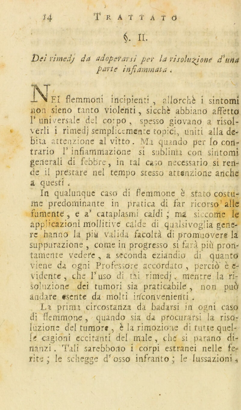 §. II. Dei Yimedj da adopófrarsi per la risoluzione dUma parte infiammata, IV' -LNI EI flemmoni incipienti , allorché i sintomi non sieno tanto violenti, sicché abbiano affetta r Lini\^ersalc del co:po, spesso giov'ano a risol- - verli i riniedj sempliccmen:c topici, uniti alla de- bita attenzione al vitto. Ma quando per lo con- trario r infiammazione si sublima con sintomi generali di febbre, in tal caso necessario si ren- de il prestare nel tempo stesso attenzione anche a questi . In qualunque caso di femmoric ò stato costu- me predominante in pratica di far ricorso’alle rumente, e a’ cataplasmi caldi ; ma siccome le applicazioni mollitivc calde di qualsivoglia gene- re hanno la piu valida facoltà di promuovere là suppurazione , come in progresso si farà più pron- tamente vedere , a seconda eziandio di quanto viene da ogni Professore accordato , perciò* è c- vidente , che l’ uso di tal rimedj, mentre la ri- soluzione dei tumori sia praticabile , non può andare «sente da molti inconvenienti . La primi circostanza da badarsi in ogni caso di flemmone , quando sia da procurarsi la riso- luzione del tumor? , è la rimozione di tutte quel- le cagioni eccitanti del nule, che si parano di- nanzi. Tali sarebbono i corpi estranei nelle fe- rite ; le schegge d’osso infranto ; le lussazioni^