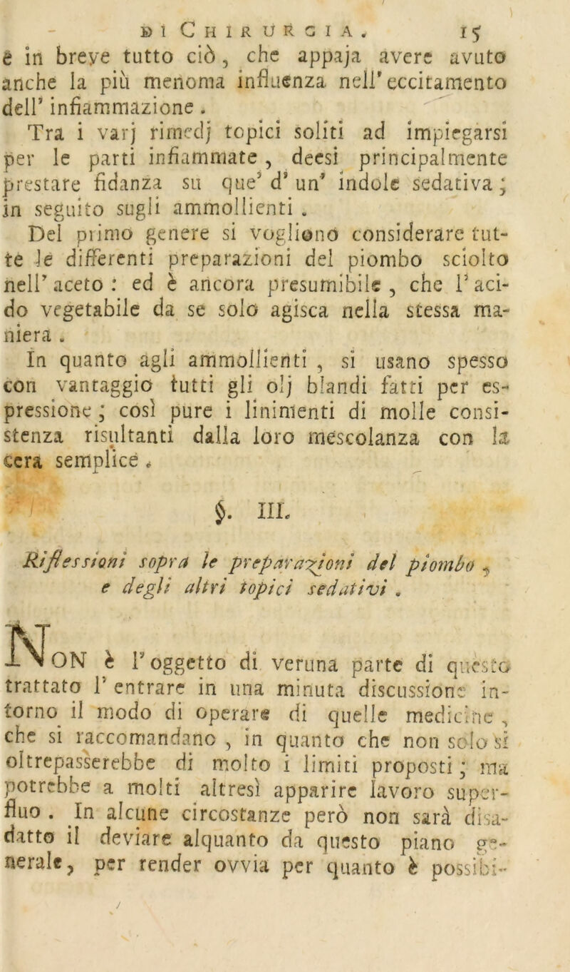 è in breve tutto ciò, che appaja avere avuto anche la più menoma influenza nell* eccitamento deir infiammazione. Tra i varj rimcdj topici soliti ad impiegarsi per le parti infiammate, decsi principalmente prestare fidanza su que’d* un* Ìndole sedativa; in seguito sugli ammollienti . Del piimo genere si vogliono considerare tut- te le diflerenti preparazioni del piombo sciolto neir aceto : ed è ancora presumibile , che V aci- do vegetabile da se solo agisca nella stessa ma- niera . In quanto agli ammollienti , si usano spessa con vantaggio tutti gli^ olj blandi fatti per es- pressione ; così pure i linimenti di molle consi- stenza risultanti dalla loro mescolanza con la cera semplice * IIL Riflessioni sopra le preparazioni del piombo ^ e degli altri topici sedativi . ivr l>ION è r oggetto di veruna parte di qucsio trattato T entrare in una minuta discussione in- torno^ il modo di operare di quelle medicine , che si raccomandano , in quanto che non solo si oltrepasserebbe di molto i limiti proposti; ma potrebbe a molti altresì apparire lavoro super- fluo . In alcune circostanze però non sarà disa- datto il deviare alquanto da questo piano ge- nerale, per render ovvia per quanto è possibi-