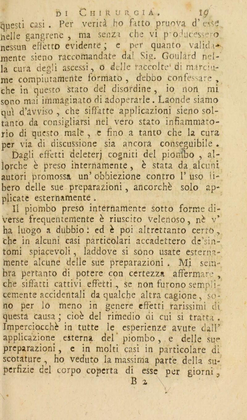 DI Chirurgia, ig questi casi . Per verità ho fitto pruova d’ e'R/* nelle gangrene , ma senza che vi p’oducess^^ro nessun effetto evidente; c per quanto validi-^ mente sicno raccomandate dal Sig. Goulàrd nel- la cura degli ascessi , o delle taccolte* di mircia- me compiutamente formato , debbo confessare , che in questo stato del disordine , io nort mi sono mai immaginato di adoperarle . Laonde siamo qui d’àvviso , che siffatte applicazioni sieno sol- tanto da consigliarsi nei vero stato infiammato- rio di questo male , c fino a tanto che la cura per via di discussione sia ancora conseguibile * Dagli effetti deleteri cogniti del piombo , al- lorché è preso internamente, è stata da alcuni autori promossa un’ obbiezione contro P uso li- bero delle sue preparazioni, ancorché solo ap- plicate esternamente , Il piombo preso internamente sotto forme di- verse frequentemente è riuscito Velenóso, nè v’ ha luogo a dubbici ed è poi altrettanto certo, che in alcuni casi particolari accadettero dc’sin- tomi spiacevoli, laddove si sono usate esterna- mente alcune delle sué preparazioni . Mi sem- bra pertanto di potere con certezza affermare , che siffatti cattivi effetti, se non furono sempli'- cernente accidentali da qualche altra cagione , so- no per lo meno in genere effetti rarissimi di questa causa ; cioè del rimedio di cui si tratta . Imperciocché in tutte le esperienze avute dall’ applicazione esterna del* piombo, e delle sue preparazioni, c in molti casi in particolare di scotature , ho veduto la massima parte della su- pcrfizic del corpo coperta di esse per giorni ^ B i \