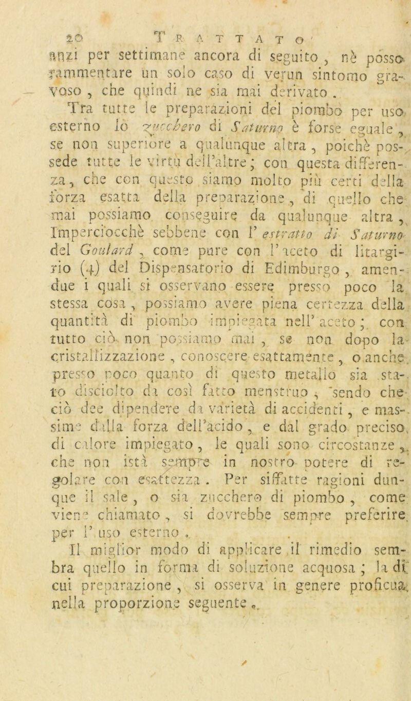 ?\nzi per settimane ancora di seguito , nè posso. 4’ammentare un solo caso di verun sintomo gra-> vaso , che quindi ne sia mai derivato . Tra tutte le preparaz^ioni del piombo per uso esterno lò r^iccbevo di Saturno è forse eguale', se non superiore a qualunque altra, poiché pos-, sede tutte le virtù deH’altre ; con questa differen- za, che con questo siamo molto più certi della forza esatta della prcDarazione, di quello che mai possiamo conseguire da qualunque altra , Imperciocché sebbene con V estratto dì Saturno dei Goulard y come pure con l’aceto di lita’*gi- TÌo (4) del Dispensatorio di Edimburgo , amen- due i quali si osservano essere presso poco 1 stessa cosa , possiamo avere piena certezza della quantità di piombo impiegata nell’aceto;, con tutto ciò- non po.ssiamo mai , St? non dopo la- cristallizzazione , conos'cere esattamente , o anche, pres'^o poco quanto di questo metallo sia sta-, to disciolto di così fatto menstruo s ’sendo che- ciò dee dipendere da varietà di accidenti, e mas-. slnT: dilla forza deii’acido , e dal grado preciso, di calore impiegato , le quali sono circostanze che non isti se.m'ore in nostro Dotere di re- z' \ • gelare con esaftezza . Per siTatte ragioni dun- que il sale , o sia zncchero di piombo , come viene chiamato, si dovrebbe sempre preferire, per 1’ List) esterno Il miglior modo di applicare il rimedio sem- bra quello in forma di soluzione acquosa ; la di cui preparazione , si osserva in genere proficua, nella proporzione seguente