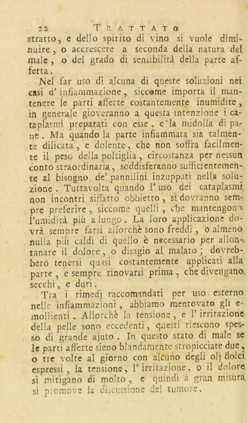 stratto, e dello spirito di Vino si vuole dimi- nuire , o accrescere a seconda della natura^del male , o del grado di sensibilità della parte af- fetta. Nel far uso di alcuna di queste soluzioni nei casi d'infiammazione, siccome importa il man- tenere le parti affette costantemente inumidite, in generale gioveranno a questa intenzione i ca- taplasmi preparati con esse, eTa midolla di pa- ne . Ma quando la parte infiammata sia talmen- te dilicata , e dolente, che non soffra facilmen- te il peso della poltiglia , circostanza per nessun conto straordinaria , soddisferanno sufficientemen- te al bisogno de’ pannilini inzupparti nella solu- zione . Tuttavolta quando 1* uso dei cataplasmi non incontri siffatto obbietto , si dovranno sem- pre preferire , siccome quelli , ctie mantengono Tumidità piu a lungo . La loro applicazione do- vrà sempre farsi allorché sono freddi , o almeno nulla più caldi di quello è necessario per allon-. tanare il dolore , o disagio al malato ; dovreb- bero tenersi quasi costantemente applicati alla parte , e sempre rinovarsi prima , che divengano, secchi, e duri, Tra i rimedi raccomandati per uso esterno nelle infiammazioni , abbiamo mentovato gli c~ mollienti . Allorché h tensione, e l’irritazione della pelle sono eccedenti, questi riescono spes- so di grande ajuto . In questo stato di male se le parti affètte sieno blandamente stropicciate due, o tre volte al giorno con alcuno degli olj dolci espressi, la tensione, l’irritazione, o il dolore si mitigano di molto , e quindi a gran misura si promove la discussione del tumore.