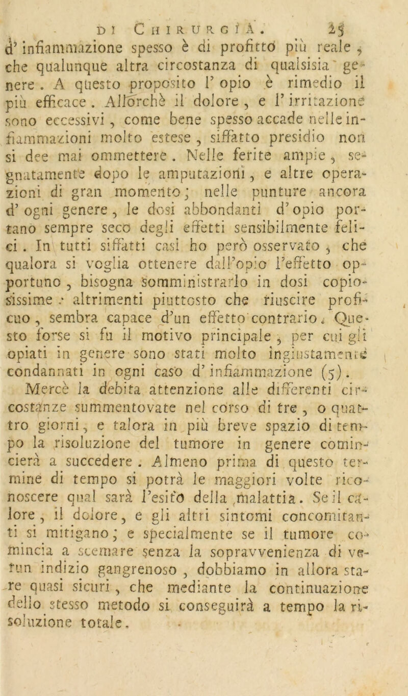 d’ìnfiamaiazione spesso è di profittò piu reale , che qualunque altra circostanza di qualsisia'ge^ nere . A questo proposito T opio è rimedio il più efficace . Allò'rchè il dolore , e T irritazione sono eccessivi , come bene spesso accade nelle in- fiammazioni molto estese , siffatto presidio non si dee mai ommettere . Nelle ferite ampie , se- gnatamente dopo le amputazioni, e altre opera- zioni di gran momento; nelle punture ancora d’ ogni genere, le dosi abbondanti d’opio por- tano sempre seco degli effetti sensibilmente feli- ci . In tutti siffatti casi ho però osservato ^ che qualora si voglia ottenere dairopio Tefietto op- portuno 5 bisogna somministrarlo in dosi copio- sissime .• altrimenti piuttosto che riuscire profi- cuo, sembra capace ^d’un effetto contrario ; Qtie* sto forse si fu il motivo principale , per cui gii opiati in genere sono stati molto ingiustamenre condannati in ogni caso d’infiammazione (5). Mercè la debita attenzione alle differenti cir- costanze summentovate nei corso di tre , o quat- tro giorni, e talora in più breve spazio di tem- po la risoluzione del tumore in genere comin- cierà a succedere . Almeno prima di questo ter- mine di tempo si potrà le maggiori volte rico- noscere qual sarà Tesifo della ,malattia. vSeil ca- lore, il dolore, e gli altri sintomi concomitan- ti si mitigano; e specialmente se il tumore co- mincia a scemare senza la sopravvenienza di vr- ?un indizio gangrenoso , dobbiamo in allora sta- re quasi sicuri , che mediante la continuazione dello stesso metodo si conseguirà a tempo la ri- soluzione totale.