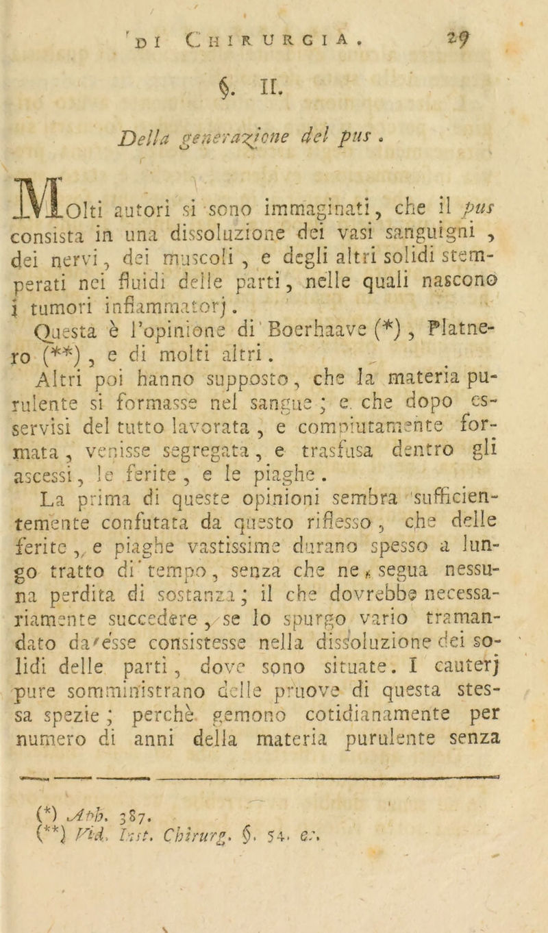 / 'di Chirurgia. 2^ §. IL Della generazione del pus . ^\loItì autori si sono immaginati, che il pus consista in una dissoluzione dei vasi sanguigni , dei nervi, dei muscoli , e degli altri solidi stem- perati nei fluidi delle parti, nelle quali nascono i tumori infiammator). Questa è Topinione di’Boerhaave (*) , Platne- ro (**) 3 e di molti altri. Altri poi hanno supposto, che la materia pu- rulente si formasse nel sangue ; e. che dopo os- servisi del tutto lavorata , e comniutamente for- mata , venisse segregata, e trasfusa dentro gli ascessi, le ferite, e le piaghe. La prima di queste opinioni sembra 'sufficien- temente confutata da questo riflesso , che delle ferite ,, e piaghe vastissime durano spesso a lun- go tratto di'tempo, senza che ne ^ segua nessu- na perdita di sostanza j il che dovrebbe necessa- riamente succedere , se lo spurgo vario traman- dato da'esse consistesse nella dissoluzione dei so- lidi delle partì, dove sono situate. I cauterj pure somministrano delle priiove di questa stes- sa spezie ; perchè gemono cotidianamente per numero di anni della materia purulente senza (*) 387. (**) Vici, lut, Chtrurf^, §, 54. e:. \