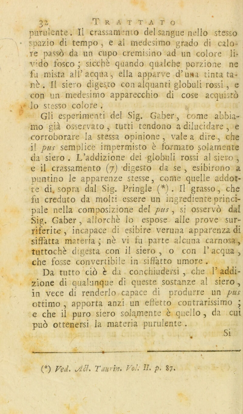 2z Trattato purulente. Il crassamento del sangue nello stesso y spazio di tempo, e al medesimo grado di calo- ,re passò da un cupo cremisino ad un colore li- vido fosco ; sicché quando qualche porzione ne fu mista all’acqua, ella apparve d’usa tinta ta- nè . Il siero digesto con alquanti globuli rossi, e con un medesimo apparecchio di cose acquistò 10 stesso colore . Gli esperimenti del Sig. Gaber, come abbia- mo già osservato, tutti tendono a dilucidare , e corroborare la stessa opinione, vale a dire, che 11 pus semplice irnpermisto è fo.rmato solamente da siero . L’addizione dei globuli rossi al siero , e il crassamento (7) digesto da se , esibirono a puntino le apparenze stesse, come quelle addot- te di. sopra dal Sig. Pringle (^). Il grasso, che fu creduto da moiri essere un ingrediente princi- pale nella composizione del pus ^ sì osservò dal Sig. Gaber , allorché Io espose alle prove sur- riferite , incapace di esibire veruna apparenza di siffatta materia^ nè vi fu parte alcuna carnosa, tuttoché digesta con il siero, o con l’acqua, che fosse convertibile in siffatto umore . Da tutto ciò è da conchiudersi , che 1’ addi- - zione di qualunque di queste sostanze al siero, in vece di renderlo capace di produrre un pus ottimo , apporta anzi un effètto contrarissimo ; G che il puro siero solamente è quello , da cui può ottenersi la materia purulente . (*) (*) FeiL r^mrìn. Voi, Ih p. 87.