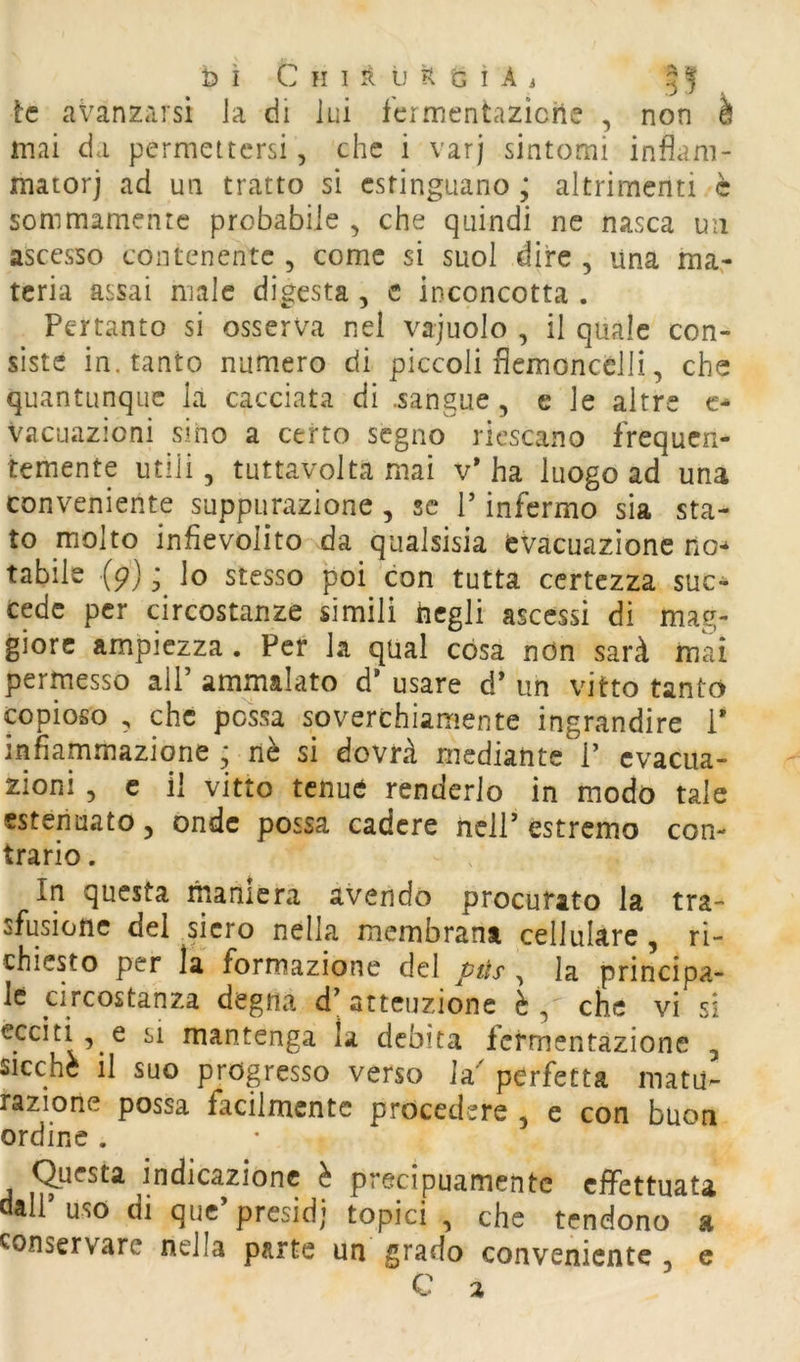 tc avanzarsi la di lui fermentaziche , non à mai da permettersi, che i varj sintomi inflani- matorj ad un tratto sì estinguano ; altrimenti è sommamente probabile , che quindi ne nasca un ascesso contenente , come si suol dire , una ma- teria assai male digesta , c inconcotta . Pertanto si osserva nel vajuolo , il quale con- siste in. tanto numero di piccoli fiemoncclli, che quantunque la cacciata di .sangue, e le altre c- Vacuazioni sino a certo segno riescano frequen- temente utili 5 tuttavolta mai v* ha luogo ad una conveniente suppurazione , se T infermo sia sta- to molto infievolito da qualsisia evacuazione no-^ tabile (p) ; lo stesso poi con tutta certezza suc- cede per circostanze simili ticgli ascessi di mag- giore ampiezza. Per la qual cosa ndn sarà mai permesso alP ammalato d* usare d* un vitto tanto copioso , che possa soverchiamente ingrandire i* infiammazione ; nè si dovrà mediante P evacua- zioni , c il vitto tenue renderlo in modo tale estenuato, onde possa cadere ncir estremo con- trario . In questa maniera avendo procurato la tra- sfusione del siero nella membrana cellulare, ri- chiesto per la formazione del vtts , la principa- le circostanza degna d; attenzione è , che vi si ecciti, e SI mantenga la debita Icrmentazionc , sicché il suo progresso verso Ia perfetta matu- razione possa facilmente procedere , e con buon ordine . (Questa indicazione è precipuamente effettuata dalPuso di que’presidi topici , che tendono a conservare nella parte un grado conveniente , c