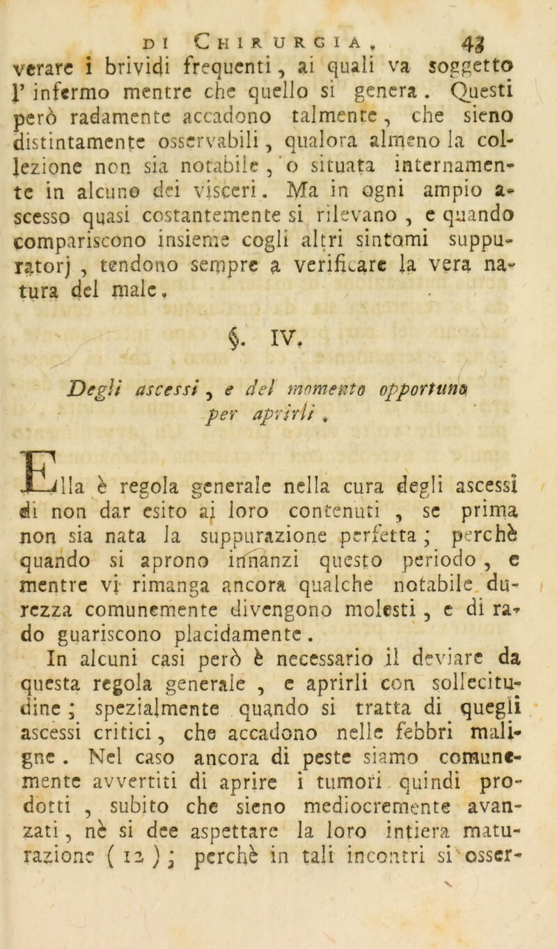 vcrarc i brividi frequenti, ai quali va soggetto r infermo mentre che quello sì genera . Questi però radamente accadono talmente, che sieno distintamente osservabili, qualora almeno la col- lezione non sia notabile,’o situata internamen- te in alcuno dei visceri. Ma in ogni ampio a* scesso quasi costantemente si rilevano , c quando compariscono insieme cogli altri sintomi suppu- ratorj , tendono sempre a verificare la vera na- tura del male, §. IV, Degli ascessi , e del momento opportuno per aprirli , Eilla è regola generale nella cura degli ascessi di non dar esito ai loro contenuti , se prima non sia nata la suppurazione perfetta ; perchè quando si aprono irfnanzi questo periodo , c mentre vi- rimanga ancora qualche notabile, du- rezza comunemente divengono molesti, c di ra- do guariscono placidamente. In alcuni casi però è necessario il deviare da questa regola generale , c aprirli con sollecitu- dine ; spezialmente quando si tratta di quegli ascessi critici, che accadono nelle febbri mali- gne . Nel caso ancora di peste siamo comune- mente avvertiti dì aprire i tumori. quindi pro- dotti , subito che sieno mediocremente avan- zati , nè si dee aspettare la loro intiera matu- razione (12)3 perchè in tali incontri si'osscr-