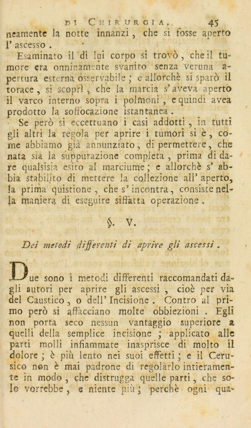 ncamentc la notte innanzi , che si fosse aperto r ascesso . Esaminato il di lui corpo si trovò, che il tu- more era onninamente svanito senza veruna a- pertura esterna osservabile ; e allorché si sparò il torace, si scoprì, che la marcia s’aveva aperto il varco interno sopra i polmoni , c quindi avea prodotto la soffocazione istantanea . • Se però si eccettuano i casi addotti , in tutti gli altri la regola per aprire i tumori si è, co- me abbiamo già annunziato, di permettere, che nata sia la suppurazione compieta , prima di da- re qualsisia esito al marciume; c allorché s* ab- bia stabilito di mettere la collezione all’ aperto, la prima quistione , che s’incontra, consiste nel- la maniera di eseguire siffatta operazione . §. V. V Dei metodi dif eventi di aprire gli ascessi . Due sono i metodi differenti raccomandati da- gli autori per aprire gli ascessi , cioè per via del Caustico , o dell’ Incisione . Contro al pri- mo però si affacciano molte obbiezioni . Egli non porta seco nessun vantaggio superiore a quelli della semplice incisione ; applicato alle parti molli infiammate inasprisce di molto il dolore ; è più lento nei suoi effetti ; e il Ceru- sico non è mai padrone di regolarlo intieramen- te in modo , che distrugga quelle parti, che so- lo vorrebbe, e niente più ; perchè ogni qua-