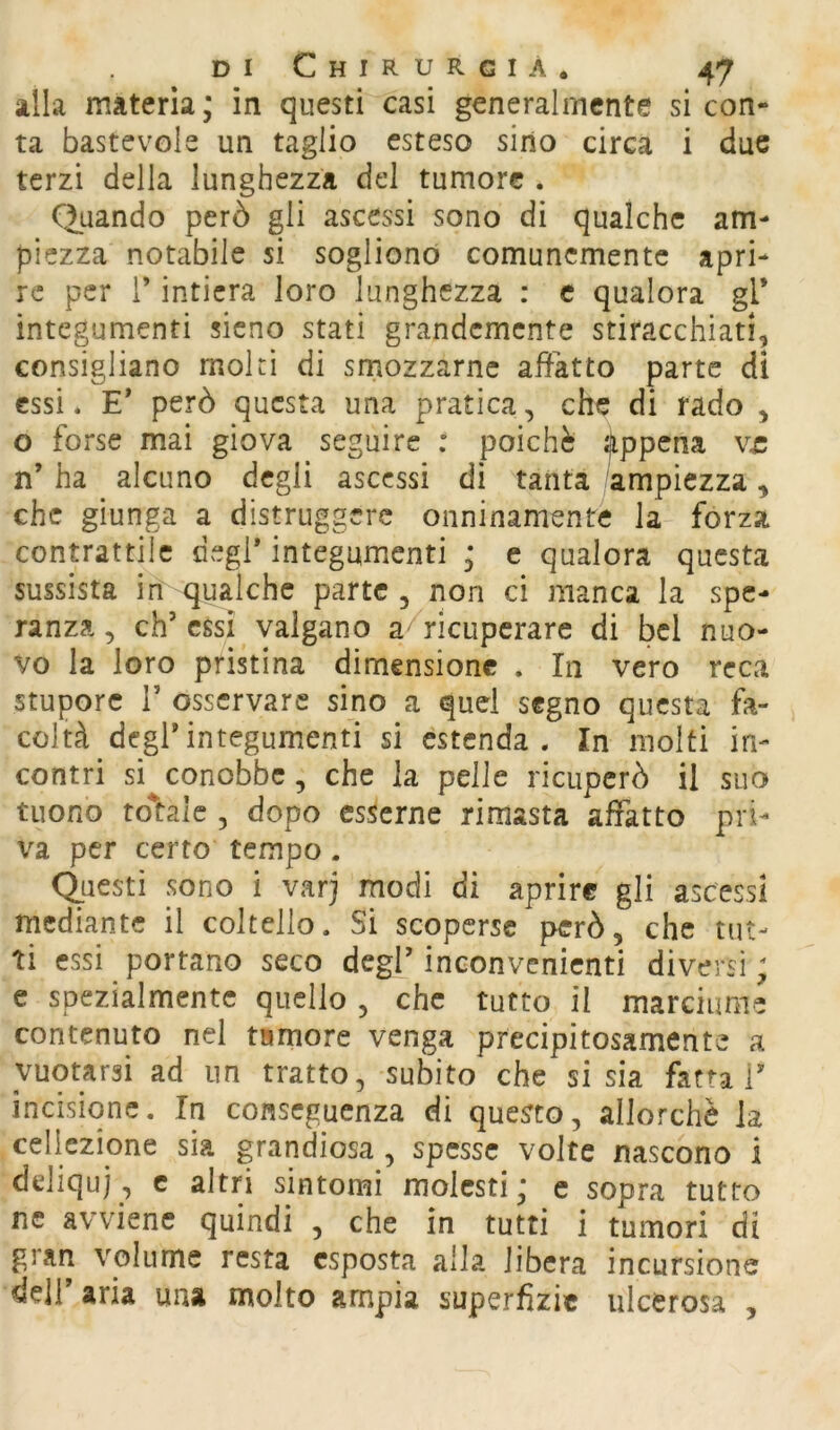 alla materia; in questi casi generalmente si con- ta bastevole un taglio esteso sino circa i due terzi della lunghezza del tumore . Quando però gli ascessi sono di qualche am- piezza notabile si sogliono comunemente apri- re per l’intiera loro lunghezza : c qualora gl* integumenti sicno stati grandemente stiracchiati, consigliano moki di smozzarne affatto parte dì essi. E* però questa una pratica, che di rado , o forse mai giova seguire : poiché Appena v£ n’ ha alcuno degli ascessi di tanta -ampiezza, che giunga a distruggere onninamente la forza contrattile degl* integumenti ; e qualora questa sussista in qualche parte, non ci manca la spe- ranza, eh’essi valgano a/ricupcrare di bel nuo- vo la loro pristina dimensione . In vero reca stupore r osservare sino a quei segno questa fa- coltà degl’integumenti si estenda. In molti in- contri si conobbe, che la pelle ricuperò il suo tuono totale , dopo esserne rimasta affatto pri- va per certo tempo. Questi sono i varj modi di aprire gli ascessi mediante il coltello. Si scoperse però, che tut- ti essi portano seco degl’ inconvenienti diversi ; e spezialmente quello , che tutto il marciume contenuto nel tumore venga precipitosamente a vuotarsi ad un tratto, subito che si sia fatta T incisione. In conseguenza di questo, allorché la celiczione sia grandiosa , spesse volte nascono i deliqui, c altri sintomi molesti; c sopra tutto ne avviene quindi , che in tutti i tumori di gran volume resta esposta alla libera incursione dell’ aria una molto ampia superfizie ulcerosa ,