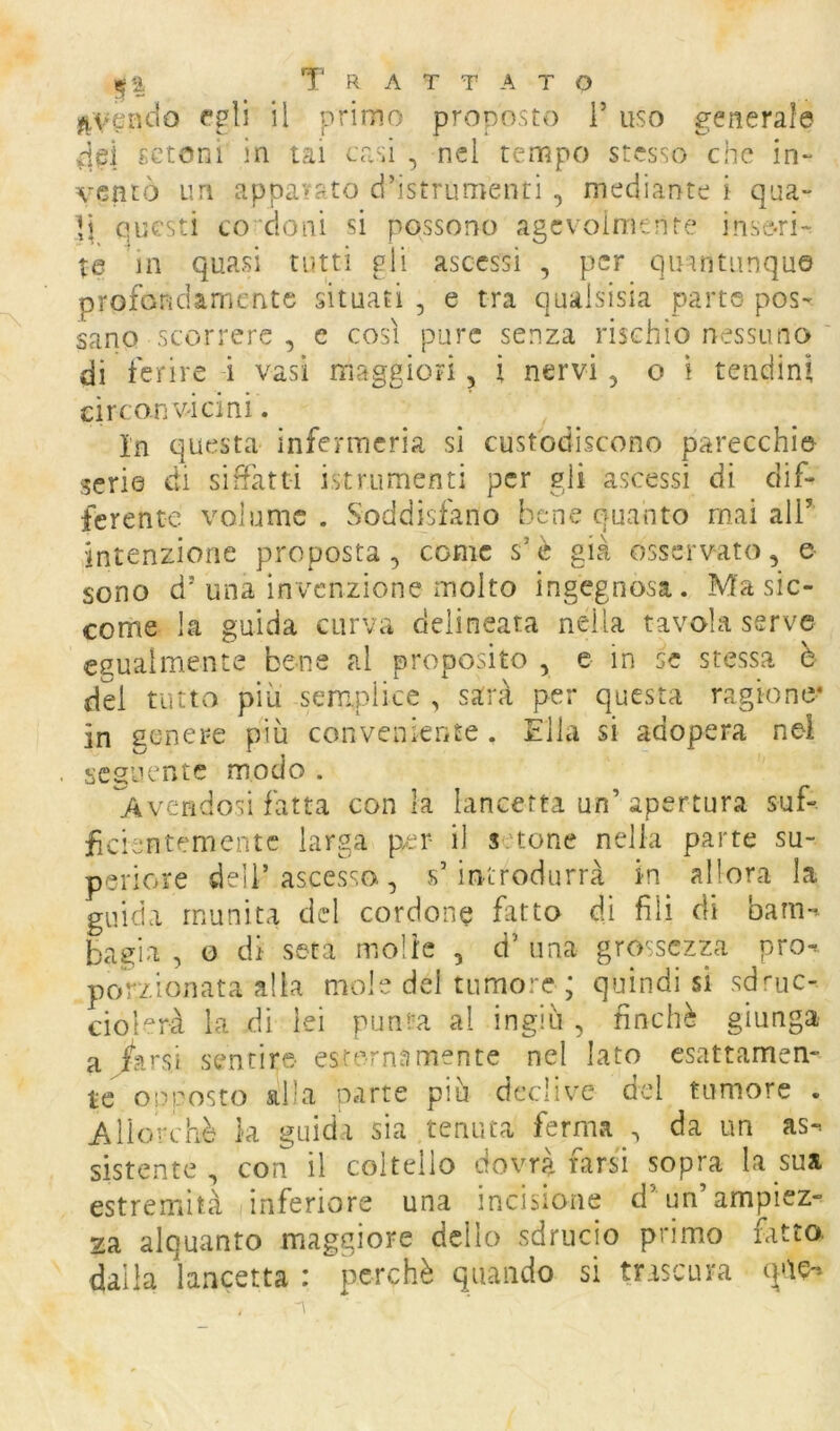 ^veiKio egli il primo proposto F uso generale 4ri setoni in lai casi , nel tempo stesso che in- ventò un apparato d’istrumenti , mediante i qua- li questi condoni si possono agevolmente inseri- te in quasi tutti gli ascessi , per quintiinqu© profondamente situati , e tra qualsisia parte pos- sano scorrere , e così pure senza rischio nessuno di ferire i vasi maggiori, ì nervi, o ì tendini circonvicini. In questa infermeria si custodiscono parecchi© serie di siffatti istrumenti per gli ascessi di dif- ferente volume . Soddisfano bene quanto mai all’ intenzione proposta, come s’è già osservato, e sono d’una invenzione molto ingegnosa. Ma sic- come la guida curva delineata nella tavola serve egualmente bene al proposito , e in se stessa è del tutto più serri.plice , sarà per questa ragione* in genere più conveniente . Élla si adopera nel seguente modo . ^Avendosi fatta conia lancetta un’apertura suf- ficientemente larga per il s tone nella parte su- periore dell’ascesso, s’introdurrà in allora la guida munita del cordone fatto di fili di bam-^ bagia , o di seta molle , d’ una grossezp prò-* porzionata alla mole del tumore ; quindi si sd'-uc- ciolerà la di lei punta al ingiù , finché giunga a Àrsi sentire esternamente nel lato esattamen- te opposto alla parte più declive del tumore . Allorché la guida sia tenuta ferma , da un as» sistente, con il coltello dovrà farsa sopra la sua estremità inferiore una incisione d’un ampiez- za alquanto maggiore dello sdrucio primo fatto, dalla lancetta : perchè quando si trascura q'ie-