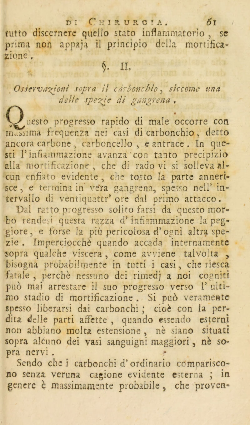 tutto discernere quello stato ìnfìammatorio , se prima non appaja il principio della mortifica- zione\ §. n. . Osserva'T^otif sopra il càrboncblo, siccome una delle spe'^e di gangrena . (Questo progresso rapido di male occorre con m..i.bima frequenza nei casi di carbonchio, detto ancora carbone, carboncello , e antrace . In que- sti r infiammazione avanza con tanto precipizio alia mortificazione, che di rado vi si solleva al- cun enfiato evidente , che tosto la parte anneri- sce , e termina in ve'ra gangrena, spesso nell’ in- tervallo di ventiquattr'ore dal primo attacco. Dal ratto progresso solito farsi da questo mor- bo rende.'>i questa razza d’infiammazione la peg- giore, c forse la più pericolosa d’ogni altra spe- zie . Imperciocché quando accada internamente sopra qualche viscera , come avviene talvolta , bisogna probabilmente in tutti i casi, che riesca latale , perché nessuno dei rimedj a noi cogniti può mai arrestare il suo progresso verso V ulti- mo stadio di mortificazione . Si può veramente spesso liberarsi dai carbonchicioè con la per- dita delle parti affette , quando essendo esterni non abbiano molta estensione , nè siano situati sopra alcuno dei vasi sanguigni maggiori, nè so- pra nervi . Sendo che i carbonchi d’ordinario comparisco- no senza veruna cagione evidente esterna ; in genere è massimamente probabile, che proven-