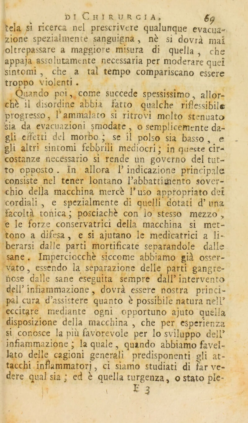 tela sì ricerca nel prescrivere qualunque evacua- zione speziaiiiiente sanguigna , nè si dovrà mai oltrepassare a maggiore misura di quella , che appaja assolutamente necessaria per moderare quei sintomi , che a tal tempo compariscano essere troppo violenti . Quando poi, come succede spessissimo^ allor- ché il disordine abbia fatto qualche rifiessibilc progresso, Tammalato si ritrovi molto stenuata sia da evacuazioni smodate, o semplicemente da- gli effetti del rnorbo ; se il polso sia basso , e gli altri sintomi febbrili mediocri; in queste cir- costanze necessario si rende un governo del tut- to opposto . In allora i’ indicazione principale consiste nel tener lontano rabbattimcnto sover- chio della macchina mercè buso appropriato dei cordiali , e spezialmente di quelli dotati d’ una. facoltà tonica; posciachè con lo stesso mezzo, e le forze conservatrici delia macchina si met- tono a difesa , e si ajutano le medicatrìci a li- berarsi dalle parti mortificate separandole dalle sane . Imperciocché siccome abbiamo già osser- vato 5 essendo la separazione delie parti gangre- ncse dailc sane eseguita sempre dall’intervento deir infiammazione, dovrà essere nostra princi- pal cura d’.assisterc quanto è possibile natura nell’ eccitare mediante ogni opportuno ajuto quella disposizione della macchina , che per esperienza si conosce la più favorevole per lo sviluppo delb infiammazione ; la quale , quando abbiamo favel- lato delle cagioni generali predisponenti gli at- tacchi infiammatori, ci siamo studiati di far ve- dere qual sia ; ed è quella turgenza, o stato ple-