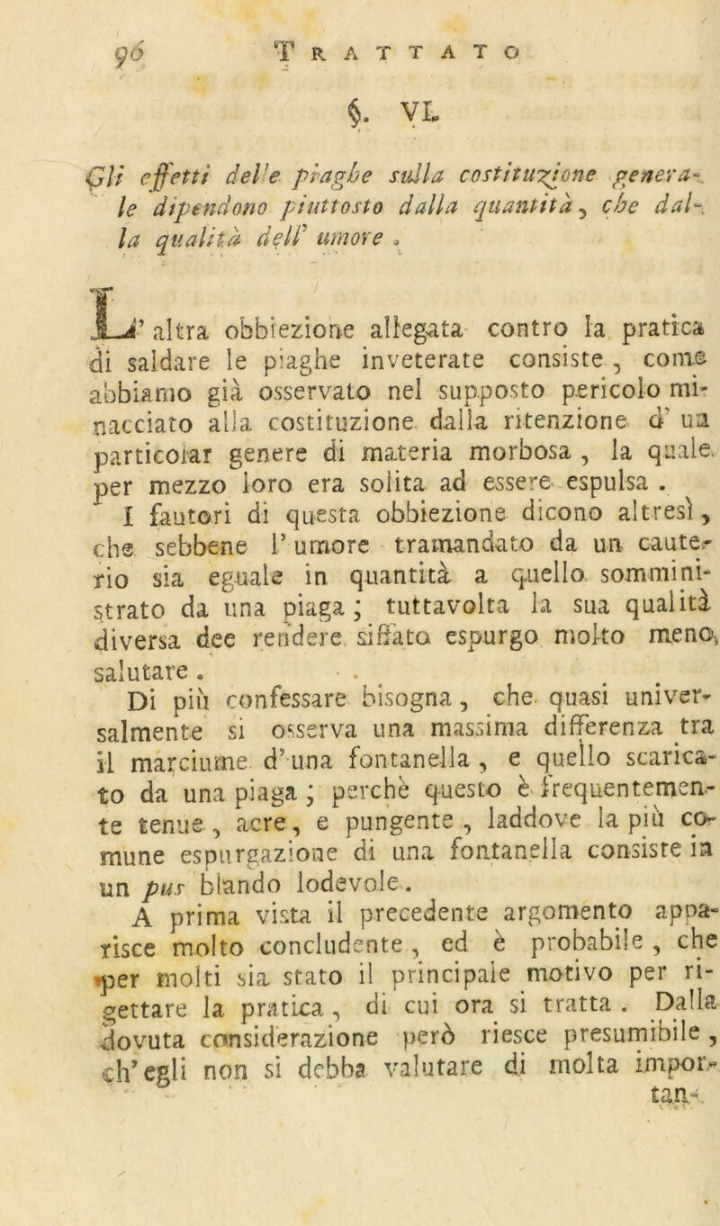 p(5 Trattato VL (Jlf effetti delie piaghe sulla costituzione .genera-^ le dipendono piuttosto dalla quantità^ che dal- la qualità dell^ umore » 1-J’ altra obbieziohe allegata contro la pratica di saldare le piaghe inveterate consiste , com.e abbiamo già osservato nel supposto pericolo mi- nacciato alla costituzione dalla ritenzione d’ ua particoiar genere di materia morbosa , la quale, per mezzo loro era solita ad essere espulsa . I fautori di questa obbiezione dicono altresì, che sebbene l’umore tramandato da un cauter rio sia eguale in quantità a ciucilo sommini- strato da una piaga; tuttavolta la sua qualità diversa dee rendere, sitata espurgo molto meno^ salutare . . ^ Di più confessare bisogna, che quasi univer- salmente si osserva una massima differenza tra il marciume d’una fontanella , e quello scarica- to da una piaga ; perchè questo frequentemen- te tenue, acre, e pungente, laddove lapin co- mune espurgazione di una fontanella consiste in un pus blando lodevole . A prima vista il precedente argomento appa- risce molto concludente, ed è probabile , che iper molti sia stato il principale motivo per ri- gettare la pratica, di cui ora si tratta . Dalla dovuta considerazione però riesce presurnibile, ch’egli non sì debba valutare di molta impoiv ta.a-.