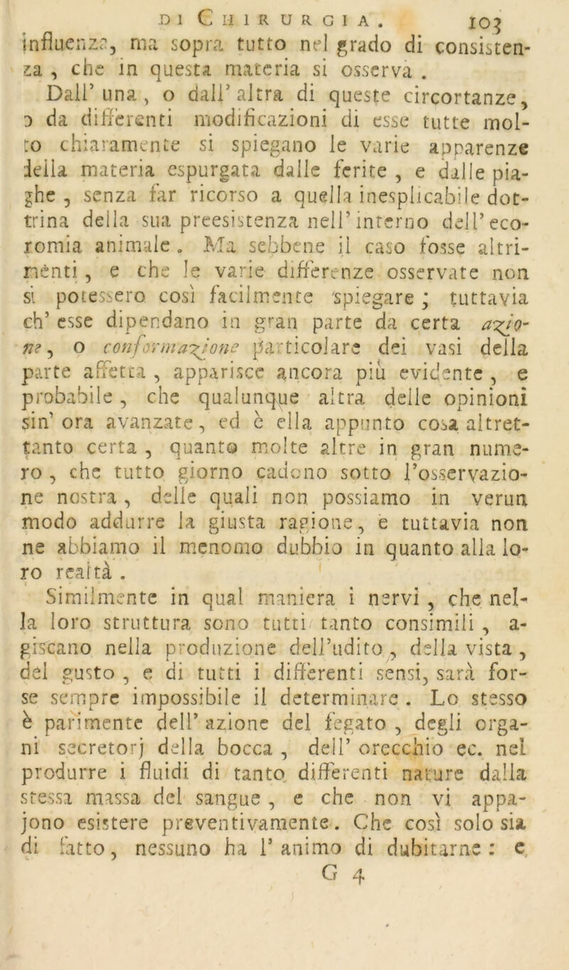 influenzi', ma sopra tutto nel grado di consisten- za , che in questa materia si osserva . Dall’una , o dall’altra di queste cìrcortanze, 3 da dilicrenti modificazioni di esse tutte mol- to chiaramente si spiegano le varie apparenze ieila materia espurgata dalle ferite , e dalle pia- ghe 5 senza far ricorso a quella inesplicabile dot- trina della sua preesistenza nell’interno dell’eco- romia. animale . Ma sebbene il caso fosse altri- nenti, e che le varie difierenze osservate non si potessero così facilmente 'spiegare ; tuttavia eh’ esse dipendano in gran parte da certa f7? ^ o conformargone particolare dei vasi della parte aPfetta , apparisce ancora più evidente , e probabile, che qualunque altra delle opinioni sin’ora avanzate, ed c ella appunto cosa altret- tanto certa , quanto molte altre in gran nume- ro , che tutto giorno cadono sotto l’osservazio- ne nostra, delle quali non possiamo in verun modo addurre la giusta ragione, e tuttavia non ne abbiamo il menomo dubbio in quanto alla lo- ro realtà . Similmente in qual maniera i nervi , che nel- la loro struttura sono tutti tanto consimili , a- giscano nella produzione dell’udito , della vista , del gusto , e di tutti i differenti sensi, sarà for- se sempre impossibile il determinare . Lo stesso è parimente dell’ azione del fegato , degli orga- ni secretori della bocca , dell’ orecchio ec. nel produrre i fluidi di tanto^ differenti nature dalla stessa massa del sangue , e che non vi appa- iono esistere preventivamente. Che così solo sia di fatto, nessuno ha l’animo di dubitarne: c