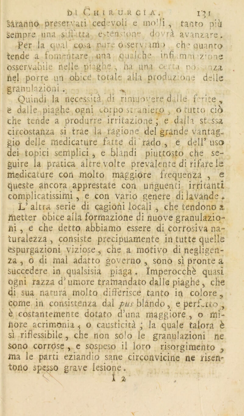 D l ( H l R U.R G I A . I':^ I daranno preservati ‘ ced evoli e hkVIì , taaro p’ii sempre lina siii-tta e'.envun^ dovrà av'ln^.ar^. Per la qiur co>a nore o.serv; im ) ch 'ouanro tende a fom'-ntare im Infi m o'Z'o'is osservabile nelle pirghe ^ ha uni c< -a r>.) ;za nel porre un obice totale alla pioduz Oiio delie granulazioni . -y Quindi la necessità di riruuo^^ere d Jle e dalie piaghe ogni corpo sL auierp ^ o tutto ciò che tende a produrre irritazione; e dalla st.ssa circostanza si trae la ragione del grande vantag, gio delle medicature fatte digrado , e dell’ us3 dei topici semplici ^ e blandi piuttosto che se- guire la pratica altre volte prevalente di rifire le medicature con molto maggiore frequenza , e queste ancora apprestate con uriguenti irritanti complicatissimi, e con vario genere di lavande • L’ altra serie di cagioni locali , che tendono a. metter obice aila formazione di nuòve granulazio- ni, e che detto abbiamo essere di corrosiva na- turalezza , consiste precipuamente in tutte quelle espurgazioni viziose, che a motivo di negligen- za , o dì mai adatto governo , sono sì pronte a succedere in qualsisia piaga . Imperocché quasi opi razza d’umore tramandato dalle piaghe, che di sua natura molto differisce tanto in colore, come in consistenza dai pus blando, e perLcto , è costantemente dotato dhina maggiore , o mi- nore acrimonia ^ o causticità ; la quale talora è SI riflessibile , che non solo le granulazioni ne sono corróse , e sospeso il loro risorgimento ma le parti eziandio sane circonvicine ne risem tono spe^sso grave lesione.